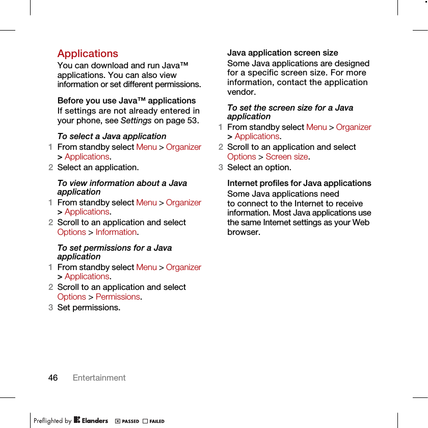 46 EntertainmentApplicationsYou can download and run Java™ applications. You can also view information or set different permissions.Before you use Java™ applicationsIf settings are not already entered in your phone, see Settings on page 53.To select a Java application 1From standby select Menu &gt; Organizer &gt; Applications.2Select an application.To view information about a Java application1From standby select Menu &gt; Organizer &gt; Applications.2Scroll to an application and select Options &gt; Information.To set permissions for a Java application1From standby select Menu &gt; Organizer &gt; Applications.2Scroll to an application and select Options &gt; Permissions.3Set permissions.Java application screen sizeSome Java applications are designed for a specific screen size. For more information, contact the application vendor.To set the screen size for a Java application1From standby select Menu &gt; Organizer &gt; Applications.2Scroll to an application and select Options &gt; Screen size.3Select an option.Internet profiles for Java applications Some Java applications need to connect to the Internet to receive information. Most Java applications use the same Internet settings as your Web browser.