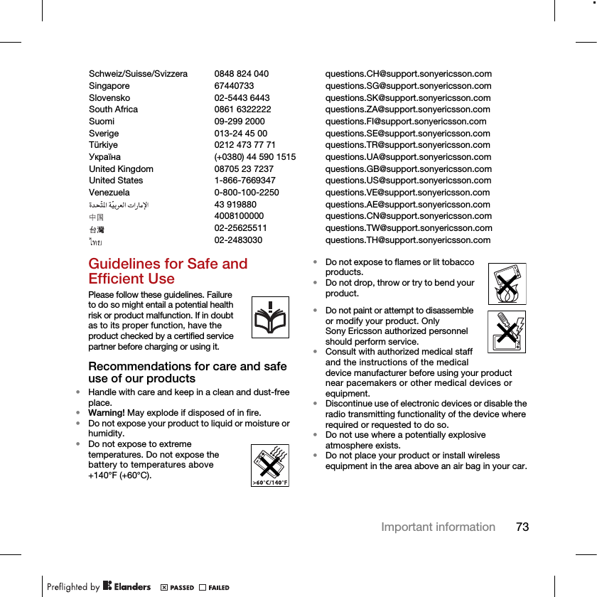 73Important informationGuidelines for Safe and Efficient UsePlease follow these guidelines. Failure to do so might entail a potential health risk or product malfunction. If in doubt as to its proper function, have the product checked by a certified service partner before charging or using it.Recommendations for care and safe use of our products•Handle with care and keep in a clean and dust-free place.•Warning! May explode if disposed of in fire.•Do not expose your product to liquid or moisture or humidity.•Do not expose to extreme temperatures. Do not expose the battery to temperatures above +140°F (+60°C).•Do not expose to flames or lit tobacco products. •Do not drop, throw or try to bend your product.•Do not paint or attempt to disassemble or modify your product. Only Sony Ericsson authorized personnel should perform service.•Consult with authorized medical staff and the instructions of the medical device manufacturer before using your product near pacemakers or other medical devices or equipment.•Discontinue use of electronic devices or disable the radio transmitting functionality of the device where required or requested to do so.•Do not use where a potentially explosive atmosphere exists.•Do not place your product or install wireless equipment in the area above an air bag in your car.Schweiz/Suisse/Svizzera 0848 824 040 questions.CH@support.sonyericsson.comSingapore 67440733 questions.SG@support.sonyericsson.comSlovensko 02-5443 6443 questions.SK@support.sonyericsson.comSouth Africa 0861 6322222 questions.ZA@support.sonyericsson.comSuomi 09-299 2000 questions.FI@support.sonyericsson.comSverige 013-24 45 00 questions.SE@support.sonyericsson.comTürkiye 0212 473 77 71 questions.TR@support.sonyericsson.comɍɤɪɚʀɧɚ (+0380) 44 590 1515 questions.UA@support.sonyericsson.comUnited Kingdom 08705 23 7237 questions.GB@support.sonyericsson.comUnited States 1-866-7669347 questions.US@support.sonyericsson.comVenezuela 0-800-100-2250 questions.VE@support.sonyericsson.com43 919880 questions.AE@support.sonyericsson.com4008100000 questions.CN@support.sonyericsson.com02-25625511 questions.TW@support.sonyericsson.com02-2483030 questions.TH@support.sonyericsson.com