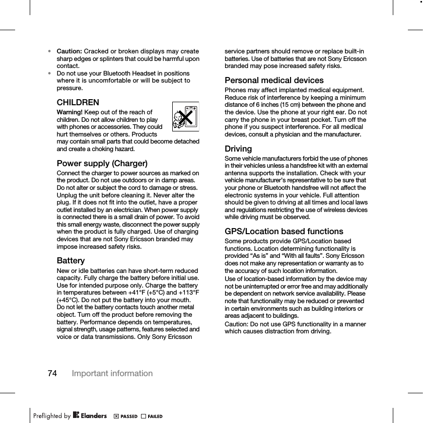 74 Important information•Caution: Cracked or broken displays may create sharp edges or splinters that could be harmful upon contact.•Do not use your Bluetooth Headset in positions where it is uncomfortable or will be subject to pressure.CHILDRENWarning! Keep out of the reach of children. Do not allow children to play with phones or accessories. They could hurt themselves or others. Products may contain small parts that could become detached and create a choking hazard.Power supply (Charger)Connect the charger to power sources as marked on the product. Do not use outdoors or in damp areas. Do not alter or subject the cord to damage or stress. Unplug the unit before cleaning it. Never alter the plug. If it does not fit into the outlet, have a proper outlet installed by an electrician. When power supply is connected there is a small drain of power. To avoid this small energy waste, disconnect the power supply when the product is fully charged. Use of charging devices that are not Sony Ericsson branded may impose increased safety risks.Battery New or idle batteries can have short-term reduced capacity. Fully charge the battery before initial use. Use for intended purpose only. Charge the battery in temperatures between +41°F (+5°C) and +113°F (+45°C). Do not put the battery into your mouth. Do not let the battery contacts touch another metal object. Turn off the product before removing the battery. Performance depends on temperatures, signal strength, usage patterns, features selected and voice or data transmissions. Only Sony Ericsson service partners should remove or replace built-in batteries. Use of batteries that are not Sony Ericsson branded may pose increased safety risks. Personal medical devicesPhones may affect implanted medical equipment. Reduce risk of interference by keeping a minimum distance of 6 inches (15 cm) between the phone and the device. Use the phone at your right ear. Do not carry the phone in your breast pocket. Turn off the phone if you suspect interference. For all medical devices, consult a physician and the manufacturer.DrivingSome vehicle manufacturers forbid the use of phones in their vehicles unless a handsfree kit with an external antenna supports the installation. Check with your vehicle manufacturer’s representative to be sure that your phone or Bluetooth handsfree will not affect the electronic systems in your vehicle. Full attention should be given to driving at all times and local laws and regulations restricting the use of wireless devices while driving must be observed.GPS/Location based functionsSome products provide GPS/Location based functions. Location determining functionality is provided “As is” and “With all faults”. Sony Ericsson does not make any representation or warranty as to the accuracy of such location information. Use of location-based information by the device may not be uninterrupted or error free and may additionally be dependent on network service availability. Please note that functionality may be reduced or prevented in certain environments such as building interiors or areas adjacent to buildings. Caution: Do not use GPS functionality in a manner which causes distraction from driving.
