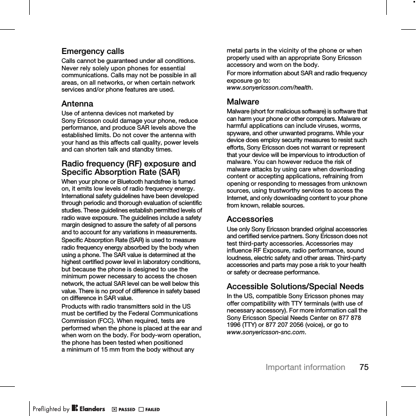 75Important informationEmergency callsCalls cannot be guaranteed under all conditions. Never rely solely upon phones for essential communications. Calls may not be possible in all areas, on all networks, or when certain network services and/or phone features are used.AntennaUse of antenna devices not marketed by Sony Ericsson could damage your phone, reduce performance, and produce SAR levels above the established limits. Do not cover the antenna with your hand as this affects call quality, power levels and can shorten talk and standby times.Radio frequency (RF) exposure and Specific Absorption Rate (SAR)When your phone or Bluetooth handsfree is turned on, it emits low levels of radio frequency energy. International safety guidelines have been developed through periodic and thorough evaluation of scientific studies. These guidelines establish permitted levels of radio wave exposure. The guidelines include a safety margin designed to assure the safety of all persons and to account for any variations in measurements.Specific Absorption Rate (SAR) is used to measure radio frequency energy absorbed by the body when using a phone. The SAR value is determined at the highest certified power level in laboratory conditions, but because the phone is designed to use the minimum power necessary to access the chosen network, the actual SAR level can be well below this value. There is no proof of difference in safety based on difference in SAR value.Products with radio transmitters sold in the US must be certified by the Federal Communications Commission (FCC). When required, tests are performed when the phone is placed at the ear and when worn on the body. For body-worn operation, the phone has been tested when positioned a minimum of 15 mm from the body without any metal parts in the vicinity of the phone or when properly used with an appropriate Sony Ericsson accessory and worn on the body.For more information about SAR and radio frequency exposure go to: www.sonyericsson.com/health.MalwareMalware (short for malicious software) is software that can harm your phone or other computers. Malware or harmful applications can include viruses, worms, spyware, and other unwanted programs. While your device does employ security measures to resist such efforts, Sony Ericsson does not warrant or represent that your device will be impervious to introduction of malware. You can however reduce the risk of malware attacks by using care when downloading content or accepting applications, refraining from opening or responding to messages from unknown sources, using trustworthy services to access the Internet, and only downloading content to your phone from known, reliable sources.AccessoriesUse only Sony Ericsson branded original accessories and certified service partners. Sony Ericsson does not test third-party accessories. Accessories may influence RF Exposure, radio performance, sound loudness, electric safety and other areas. Third-party accessories and parts may pose a risk to your health or safety or decrease performance.Accessible Solutions/Special NeedsIn the US, compatible Sony Ericsson phones may offer compatibility with TTY terminals (with use of necessary accessory). For more information call the Sony Ericsson Special Needs Center on 877 878 1996 (TTY) or 877 207 2056 (voice), or go to www.sonyericsson-snc.com.