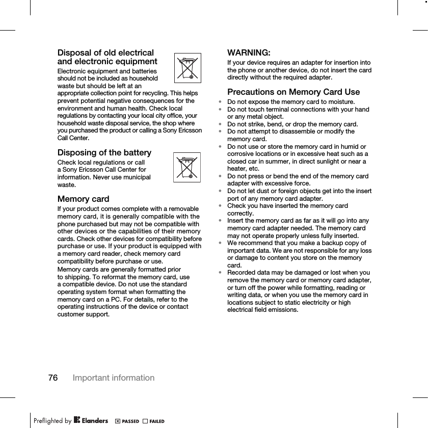 76 Important informationDisposal of old electrical and electronic equipmentElectronic equipment and batteries should not be included as household waste but should be left at an appropriate collection point for recycling. This helps prevent potential negative consequences for the environment and human health. Check local regulations by contacting your local city office, your household waste disposal service, the shop where you purchased the product or calling a Sony Ericsson Call Center.Disposing of the batteryCheck local regulations or call a Sony Ericsson Call Center for information. Never use municipal waste.Memory cardIf your product comes complete with a removable memory card, it is generally compatible with the phone purchased but may not be compatible with other devices or the capabilities of their memory cards. Check other devices for compatibility before purchase or use. If your product is equipped with a memory card reader, check memory card compatibility before purchase or use.Memory cards are generally formatted prior to shipping. To reformat the memory card, use a compatible device. Do not use the standard operating system format when formatting the memory card on a PC. For details, refer to the operating instructions of the device or contact customer support.WARNING:If your device requires an adapter for insertion into the phone or another device, do not insert the card directly without the required adapter.Precautions on Memory Card Use•Do not expose the memory card to moisture.•Do not touch terminal connections with your hand or any metal object.•Do not strike, bend, or drop the memory card.•Do not attempt to disassemble or modify the memory card.•Do not use or store the memory card in humid or corrosive locations or in excessive heat such as a closed car in summer, in direct sunlight or near a heater, etc.•Do not press or bend the end of the memory card adapter with excessive force.•Do not let dust or foreign objects get into the insert port of any memory card adapter.•Check you have inserted the memory card correctly.•Insert the memory card as far as it will go into any memory card adapter needed. The memory card may not operate properly unless fully inserted.•We recommend that you make a backup copy of important data. We are not responsible for any loss or damage to content you store on the memory card.•Recorded data may be damaged or lost when you remove the memory card or memory card adapter, or turn off the power while formatting, reading or writing data, or when you use the memory card in locations subject to static electricity or high electrical field emissions.