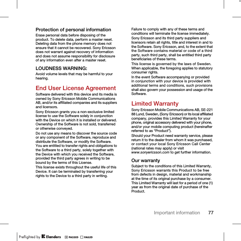 77Important informationProtection of personal informationErase personal data before disposing of the product. To delete data, perform a master reset. Deleting data from the phone memory does not ensure that it cannot be recovered. Sony Ericsson does not warrant against recovery of information and does not assume responsibility for disclosure of any information even after a master reset.LOUDNESS WARNING:Avoid volume levels that may be harmful to your hearing.End User License AgreementSoftware delivered with this device and its media is owned by Sony Ericsson Mobile Communications AB, and/or its affiliated companies and its suppliers and licensors.Sony Ericsson grants you a non-exclusive limited license to use the Software solely in conjunction with the Device on which it is installed or delivered. Ownership of the Software is not sold, transferred or otherwise conveyed.Do not use any means to discover the source code or any component of the Software, reproduce and distribute the Software, or modify the Software. You are entitled to transfer rights and obligations to the Software to a third party, solely together with the Device with which you received the Software, provided the third party agrees in writing to be bound by the terms of this License.This license exists throughout the useful life of this Device. It can be terminated by transferring your rights to the Device to a third party in writing. Failure to comply with any of these terms and conditions will terminate the license immediately.Sony Ericsson and its third party suppliers and licensors retain all rights, title and interest in and to the Software. Sony Ericsson, and, to the extent that the Software contains material or code of a third party, such third party, shall be entitled third party beneficiaries of these terms.This license is governed by the laws of Sweden. When applicable, the foregoing applies to statutory consumer rights.In the event Software accompanying or provided in conjunction with your device is provided with additional terms and conditions, such provisions shall also govern your possession and usage of the Software.Limited WarrantySony Ericsson Mobile Communications AB, SE-221 88 Lund, Sweden, (Sony Ericsson) or its local affiliated company, provides this Limited Warranty for your phone, original accessory delivered with your phone, and/or your mobile computing product (hereinafter referred to as “Product”).Should your Product need warranty service, please return it to the dealer from whom it was purchased, or contact your local Sony Ericsson Call Center (national rates may apply) or visit www.sonyericsson.com to get further information.Our warrantySubject to the conditions of this Limited Warranty, Sony Ericsson warrants this Product to be free from defects in design, material and workmanship at the time of its original purchase by a consumer. This Limited Warranty will last for a period of one (1) year as from the original date of purchase of the Product.