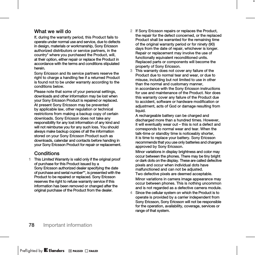 78 Important informationWhat we will doIf, during the warranty period, this Product fails to operate under normal use and service, due to defects in design, materials or workmanship, Sony Ericsson authorized distributors or service partners, in the country* where you purchased the Product, will, at their option, either repair or replace the Product in accordance with the terms and conditions stipulated herein.Sony Ericsson and its service partners reserve the right to charge a handling fee if a returned Product is found not to be under warranty according to the conditions below.Please note that some of your personal settings, downloads and other information may be lost when your Sony Ericsson Product is repaired or replaced. At present Sony Ericsson may be prevented by applicable law, other regulation or technical restrictions from making a backup copy of certain downloads. Sony Ericsson does not take any responsibility for any lost information of any kind and will not reimburse you for any such loss. You should always make backup copies of all the information stored on your Sony Ericsson Product such as downloads, calendar and contacts before handing in your Sony Ericsson Product for repair or replacement.Conditions1This Limited Warranty is valid only if the original proof of purchase for this Product issued by a Sony Ericsson authorized dealer specifying the date of purchase and serial number**, is presented with the Product to be repaired or replaced. Sony Ericsson reserves the right to refuse warranty service if this information has been removed or changed after the original purchase of the Product from the dealer.2If Sony Ericsson repairs or replaces the Product, the repair for the defect concerned, or the replaced Product shall be warranted for the remaining time of the original warranty period or for ninety (90) days from the date of repair, whichever is longer. Repair or replacement may involve the use of functionally equivalent reconditioned units. Replaced parts or components will become the property of Sony Ericsson.3This warranty does not cover any failure of the Product due to normal tear and wear, or due to misuse, including but not limited to use in other than the normal and customary manner, in accordance with the Sony Ericsson instructions for use and maintenance of the Product. Nor does this warranty cover any failure of the Product dueto accident, software or hardware modification or adjustment, acts of God or damage resulting from liquid.A rechargeable battery can be charged and discharged more than a hundred times. However, it will eventually wear out – this is not a defect and corresponds to normal wear and tear. When the talk-time or standby time is noticeably shorter, it is time to replace your battery. Sony Ericsson recommends that you use only batteries and chargers approved by Sony Ericsson.Minor variations in display brightness and color may occur between the phones. There may be tiny bright or dark dots on the display. These are called defective pixels and occur when individual dots have malfunctioned and can not be adjusted. Two defective pixels are deemed acceptable.Minor variations in camera image appearance may occur between phones. This is nothing uncommon and is not regarded as a defective camera module.4Since the cellular system on which the Product is to operate is provided by a carrier independent from Sony Ericsson, Sony Ericsson will not be responsible for the operation, availability, coverage, services or range of that system.