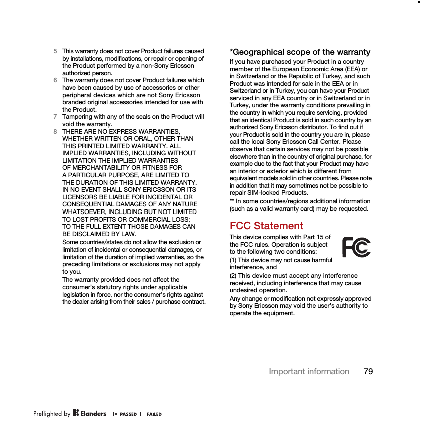 79Important information5This warranty does not cover Product failures caused by installations, modifications, or repair or opening of the Product performed by a non-Sony Ericsson authorized person.6The warranty does not cover Product failures which have been caused by use of accessories or other peripheral devices which are not Sony Ericsson branded original accessories intended for use with the Product.7Tampering with any of the seals on the Product will void the warranty.8THERE ARE NO EXPRESS WARRANTIES, WHETHER WRITTEN OR ORAL, OTHER THAN THIS PRINTED LIMITED WARRANTY. ALL IMPLIED WARRANTIES, INCLUDING WITHOUT LIMITATION THE IMPLIED WARRANTIES OF MERCHANTABILITY OR FITNESS FOR A PARTICULAR PURPOSE, ARE LIMITED TO THE DURATION OF THIS LIMITED WARRANTY. IN NO EVENT SHALL SONY ERICSSON OR ITS LICENSORS BE LIABLE FOR INCIDENTAL OR CONSEQUENTIAL DAMAGES OF ANY NATURE WHATSOEVER, INCLUDING BUT NOT LIMITED TO LOST PROFITS OR COMMERCIAL LOSS; TO THE FULL EXTENT THOSE DAMAGES CAN BE DISCLAIMED BY LAW.Some countries/states do not allow the exclusion or limitation of incidental or consequential damages, or limitation of the duration of implied warranties, so the preceding limitations or exclusions may not apply to you. The warranty provided does not affect the consumer’s statutory rights under applicable legislation in force, nor the consumer’s rights against the dealer arising from their sales / purchase contract.*Geographical scope of the warrantyIf you have purchased your Product in a country member of the European Economic Area (EEA) or in Switzerland or the Republic of Turkey, and such Product was intended for sale in the EEA or in Switzerland or in Turkey, you can have your Product serviced in any EEA country or in Switzerland or in Turkey, under the warranty conditions prevailing in the country in which you require servicing, provided that an identical Product is sold in such country by an authorized Sony Ericsson distributor. To find out if your Product is sold in the country you are in, please call the local Sony Ericsson Call Center. Please observe that certain services may not be possible elsewhere than in the country of original purchase, for example due to the fact that your Product may have an interior or exterior which is different from equivalent models sold in other countries. Please note in addition that it may sometimes not be possible to repair SIM-locked Products.** In some countries/regions additional information (such as a valid warranty card) may be requested.FCC StatementThis device complies with Part 15 of the FCC rules. Operation is subject to the following two conditions:(1) This device may not cause harmful interference, and(2) This device must accept any interference received, including interference that may cause undesired operation.Any change or modification not expressly approved by Sony Ericsson may void the user’s authority to operate the equipment.