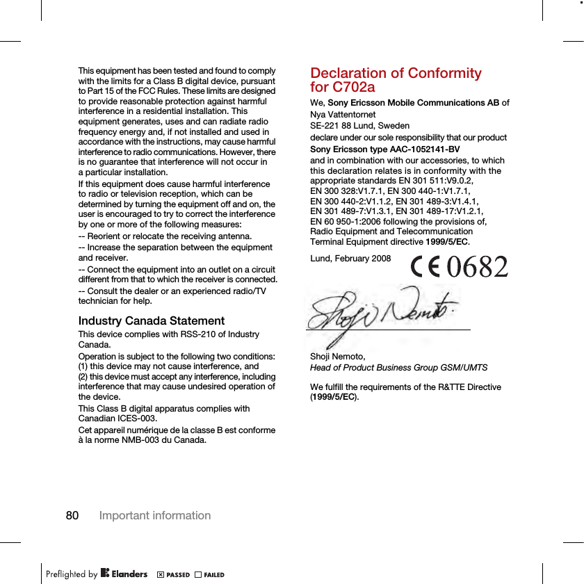 80 Important informationThis equipment has been tested and found to comply with the limits for a Class B digital device, pursuant to Part 15 of the FCC Rules. These limits are designed to provide reasonable protection against harmful interference in a residential installation. This equipment generates, uses and can radiate radio frequency energy and, if not installed and used in accordance with the instructions, may cause harmful interference to radio communications. However, there is no guarantee that interference will not occur in a particular installation.If this equipment does cause harmful interference to radio or television reception, which can be determined by turning the equipment off and on, the user is encouraged to try to correct the interference by one or more of the following measures:-- Reorient or relocate the receiving antenna.-- Increase the separation between the equipment and receiver.-- Connect the equipment into an outlet on a circuit different from that to which the receiver is connected.-- Consult the dealer or an experienced radio/TV technician for help.Industry Canada StatementThis device complies with RSS-210 of Industry Canada.Operation is subject to the following two conditions: (1) this device may not cause interference, and (2) this device must accept any interference, including interference that may cause undesired operation of the device.This Class B digital apparatus complies with Canadian ICES-003.Cet appareil numérique de la classe B est conforme à la norme NMB-003 du Canada.Declaration of Conformity for C702aWe, Sony Ericsson Mobile Communications AB ofNya VattentornetSE-221 88 Lund, Swedendeclare under our sole responsibility that our productSony Ericsson type AAC-1052141-BVand in combination with our accessories, to which this declaration relates is in conformity with the appropriate standards EN 301 511:V9.0.2, EN 300 328:V1.7.1, EN 300 440-1:V1.7.1, EN 300 440-2:V1.1.2, EN 301 489-3:V1.4.1, EN 301 489-7:V1.3.1, EN 301 489-17:V1.2.1, EN 60 950-1:2006 following the provisions of, Radio Equipment and Telecommunication Terminal Equipment directive 1999/5/EC. We fulfill the requirements of the R&amp;TTE Directive (1999/5/EC).Lund, February 2008Shoji Nemoto,Head of Product Business Group GSM/UMTS
