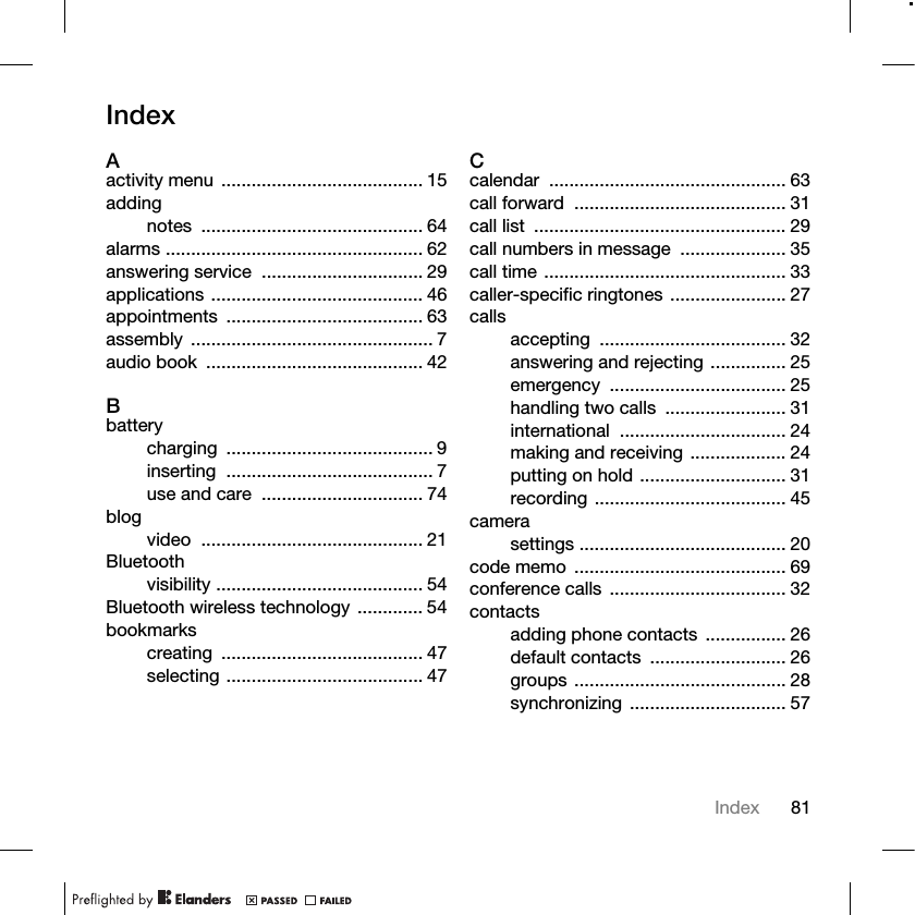 81IndexIndexAactivity menu ........................................ 15addingnotes ............................................ 64alarms ................................................... 62answering service  ................................ 29applications .......................................... 46appointments ....................................... 63assembly ................................................ 7audio book  ........................................... 42Bbatterycharging ......................................... 9inserting ......................................... 7use and care  ................................ 74blogvideo ............................................ 21Bluetoothvisibility ......................................... 54Bluetooth wireless technology ............. 54bookmarkscreating ........................................ 47selecting ....................................... 47Ccalendar ............................................... 63call forward  .......................................... 31call list  .................................................. 29call numbers in message  ..................... 35call time ................................................ 33caller-specific ringtones ....................... 27callsaccepting ..................................... 32answering and rejecting ............... 25emergency ................................... 25handling two calls  ........................ 31international ................................. 24making and receiving ................... 24putting on hold ............................. 31recording ...................................... 45camerasettings ......................................... 20code memo  .......................................... 69conference calls  ................................... 32contactsadding phone contacts  ................ 26default contacts  ........................... 26groups .......................................... 28synchronizing ............................... 57