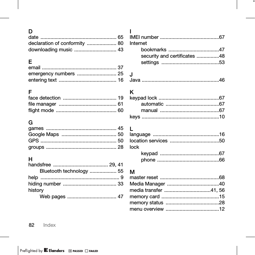 82 IndexDdate ...................................................... 65declaration of conformity  ..................... 80downloading music .............................. 43Eemail ..................................................... 37emergency numbers  ............................ 25entering text ......................................... 16Fface detection  ...................................... 19file manager  ......................................... 61flight mode  ........................................... 60Ggames .................................................. 45Google Maps  ....................................... 50GPS ...................................................... 50groups .................................................. 28Hhandsfree ....................................... 29, 41Bluetooth technology ................... 55help ........................................................ 9hiding number  ...................................... 33historyWeb pages ................................... 47IIMEI number ..........................................67Internetbookmarks ....................................47security and certificates ................48settings .........................................53JJava .......................................................46Kkeypad lock ...........................................67automatic ......................................67manual ..........................................67keys .......................................................10Llanguage ...............................................16location services  ...................................50lockkeypad ..........................................67phone ............................................66Mmaster reset ..........................................68Media Manager .....................................40media transfer .................................41, 56memory card .........................................15memory status  ......................................28menu overview ......................................12