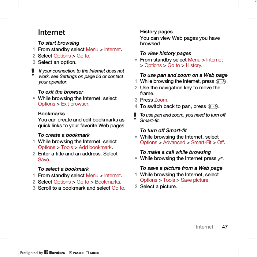 47InternetInternetTo start browsing 1From standby select Menu &gt; Internet.2Select Options &gt; Go to.3Select an option.To exit the browser•While browsing the Internet, select Options &gt; Exit browser.Bookmarks You can create and edit bookmarks as quick links to your favorite Web pages.To create a bookmark 1While browsing the Internet, select Options &gt; Tools &gt; Add bookmark.2Enter a title and an address. Select Save.To select a bookmark 1From standby select Menu &gt; Internet.2Select Options &gt; Go to &gt; Bookmarks.3Scroll to a bookmark and select Go to.History pagesYou can view Web pages you have browsed.To view history pages •From standby select Menu &gt; Internet &gt; Options &gt; Go to &gt; History.To use pan and zoom on a Web page1While browsing the Internet, press  .2Use the navigation key to move the frame.3Press Zoom.4To switch back to pan, press  . To turn off Smart-fit•While browsing the Internet, select Options &gt; Advanced &gt; Smart-Fit &gt; Off.To make a call while browsing•While browsing the Internet press  .To save a picture from a Web page1While browsing the Internet, select Options &gt; Tools &gt; Save picture.2Select a picture.If your connection to the Internet does not work, see Settings on page 53 or contact your operator.To use pan and zoom, you need to turn off Smart-fit.