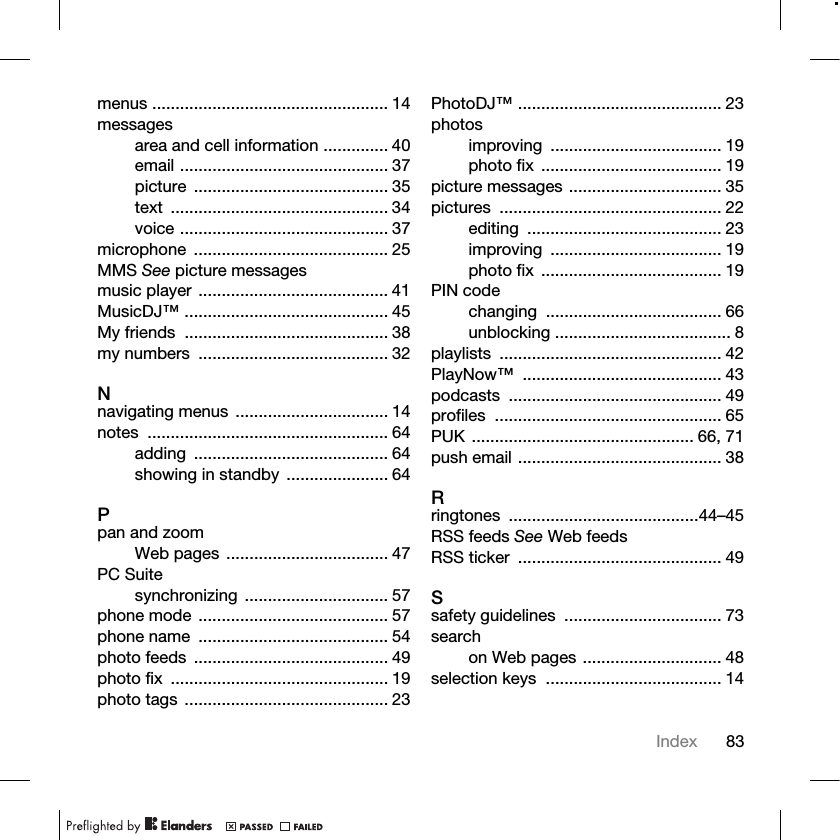 83Indexmenus ................................................... 14messagesarea and cell information .............. 40email ............................................. 37picture .......................................... 35text ............................................... 34voice ............................................. 37microphone .......................................... 25MMS See picture messagesmusic player ......................................... 41MusicDJ™ ............................................ 45My friends  ............................................ 38my numbers  ......................................... 32Nnavigating menus ................................. 14notes .................................................... 64adding .......................................... 64showing in standby  ...................... 64Ppan and zoomWeb pages ................................... 47PC Suitesynchronizing ............................... 57phone mode ......................................... 57phone name  ......................................... 54photo feeds  .......................................... 49photo fix  ............................................... 19photo tags ............................................ 23PhotoDJ™ ............................................ 23photosimproving ..................................... 19photo fix  ....................................... 19picture messages ................................. 35pictures ................................................ 22editing .......................................... 23improving ..................................... 19photo fix  ....................................... 19PIN codechanging ...................................... 66unblocking ...................................... 8playlists ................................................ 42PlayNow™ ........................................... 43podcasts .............................................. 49profiles ................................................. 65PUK ................................................ 66, 71push email ............................................ 38Rringtones .........................................44–45RSS feeds See Web feedsRSS ticker  ............................................ 49Ssafety guidelines  .................................. 73searchon Web pages .............................. 48selection keys  ...................................... 14