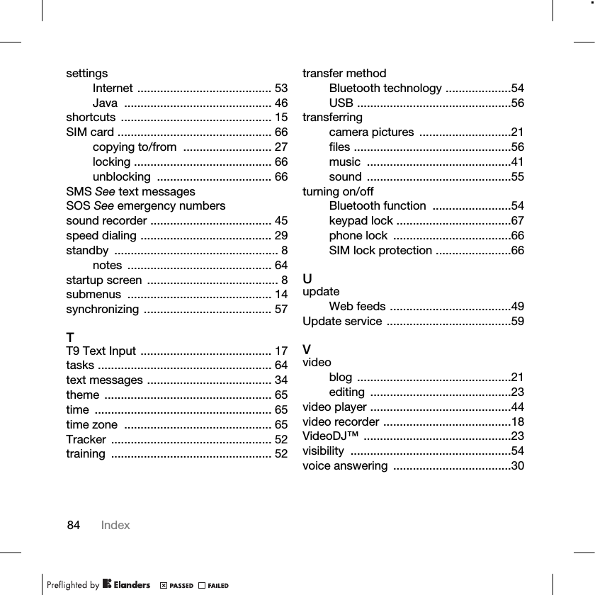 84 IndexsettingsInternet ......................................... 53Java ............................................. 46shortcuts .............................................. 15SIM card ............................................... 66copying to/from  ........................... 27locking .......................................... 66unblocking ................................... 66SMS See text messagesSOS See emergency numberssound recorder ..................................... 45speed dialing ........................................ 29standby .................................................. 8notes ............................................ 64startup screen ........................................ 8submenus ............................................ 14synchronizing ....................................... 57TT9 Text Input ........................................ 17tasks ..................................................... 64text messages ...................................... 34theme ................................................... 65time ...................................................... 65time zone  ............................................. 65Tracker ................................................. 52training ................................................. 52transfer methodBluetooth technology ....................54USB ...............................................56transferringcamera pictures  ............................21files ................................................56music ............................................41sound ............................................55turning on/offBluetooth function  ........................54keypad lock ...................................67phone lock  ....................................66SIM lock protection .......................66UupdateWeb feeds .....................................49Update service ......................................59Vvideoblog ...............................................21editing ...........................................23video player ...........................................44video recorder .......................................18VideoDJ™ .............................................23visibility .................................................54voice answering  ....................................30