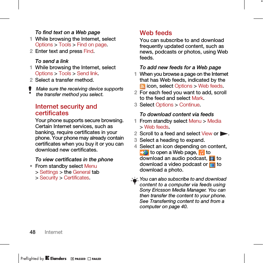 48 InternetTo find text on a Web page 1While browsing the Internet, select Options &gt; Tools &gt; Find on page.2Enter text and press Find.To send a link1While browsing the Internet, select Options &gt; Tools &gt; Send link.2Select a transfer method.Internet security and certificatesYour phone supports secure browsing. Certain Internet services, such as banking, require certificates in your phone. Your phone may already contain certificates when you buy it or you can download new certificates.To view certificates in the phone•From standby select Menu &gt; Settings &gt; the General tab &gt; Security &gt; Certificates.Web feedsYou can subscribe to and download frequently updated content, such as news, podcasts or photos, using Web feeds.To add new feeds for a Web page1When you browse a page on the Internet that has Web feeds, indicated by the  icon, select Options &gt; Web feeds.2For each feed you want to add, scroll to the feed and select Mark.3Select Options &gt; Continue.To download content via feeds1From standby select Menu &gt; Media &gt; Web feeds.2Scroll to a feed and select View or  .3Select a heading to expand.4Select an icon depending on content,  to open a Web page,   to download an audio podcast,   to download a video podcast or   to download a photo.Make sure the receiving device supports the transfer method you select.You can also subscribe to and download content to a computer via feeds using Sony Ericsson Media Manager. You can then transfer the content to your phone. See Transferring content to and from a computer on page 40.