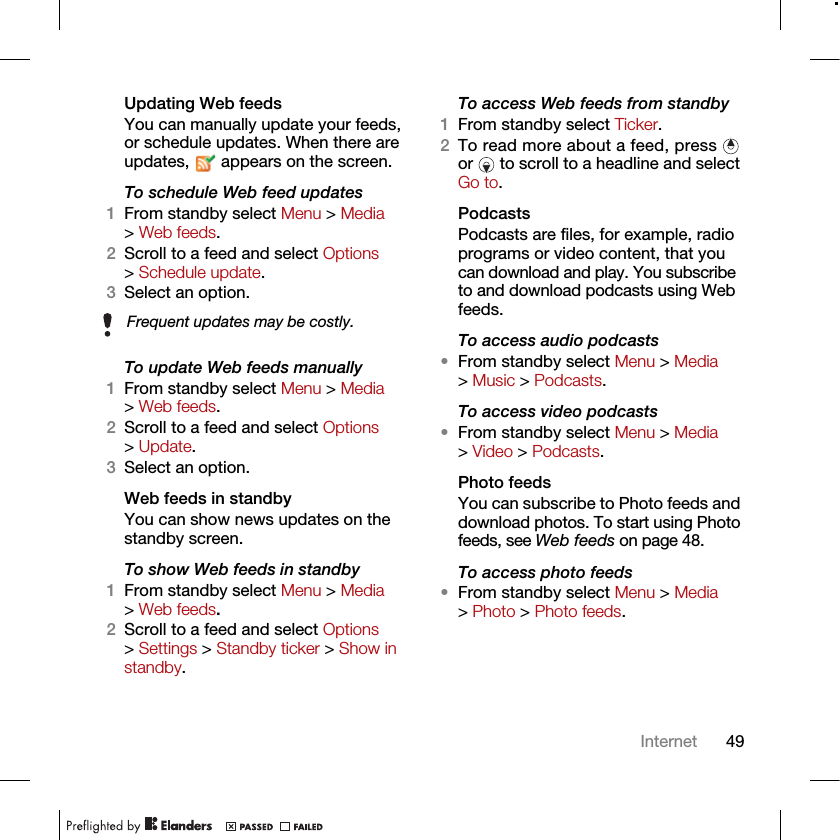 49InternetUpdating Web feedsYou can manually update your feeds, or schedule updates. When there are updates,   appears on the screen.To schedule Web feed updates1From standby select Menu &gt; Media &gt; Web feeds.2Scroll to a feed and select Options &gt; Schedule update.3Select an option.To update Web feeds manually1From standby select Menu &gt; Media &gt; Web feeds.2Scroll to a feed and select Options &gt; Update.3Select an option.Web feeds in standbyYou can show news updates on the standby screen.To show Web feeds in standby 1From standby select Menu &gt; Media &gt; Web feeds.2Scroll to a feed and select Options &gt; Settings &gt; Standby ticker &gt; Show in standby.To access Web feeds from standby1From standby select Ticker.2To read more about a feed, press   or   to scroll to a headline and select Go to.PodcastsPodcasts are files, for example, radio programs or video content, that you can download and play. You subscribe to and download podcasts using Web feeds.To access audio podcasts•From standby select Menu &gt; Media &gt; Music &gt; Podcasts.To access video podcasts•From standby select Menu &gt; Media &gt; Video &gt; Podcasts.Photo feedsYou can subscribe to Photo feeds and download photos. To start using Photo feeds, see Web feeds on page 48.To access photo feeds•From standby select Menu &gt; Media &gt; Photo &gt; Photo feeds.Frequent updates may be costly.