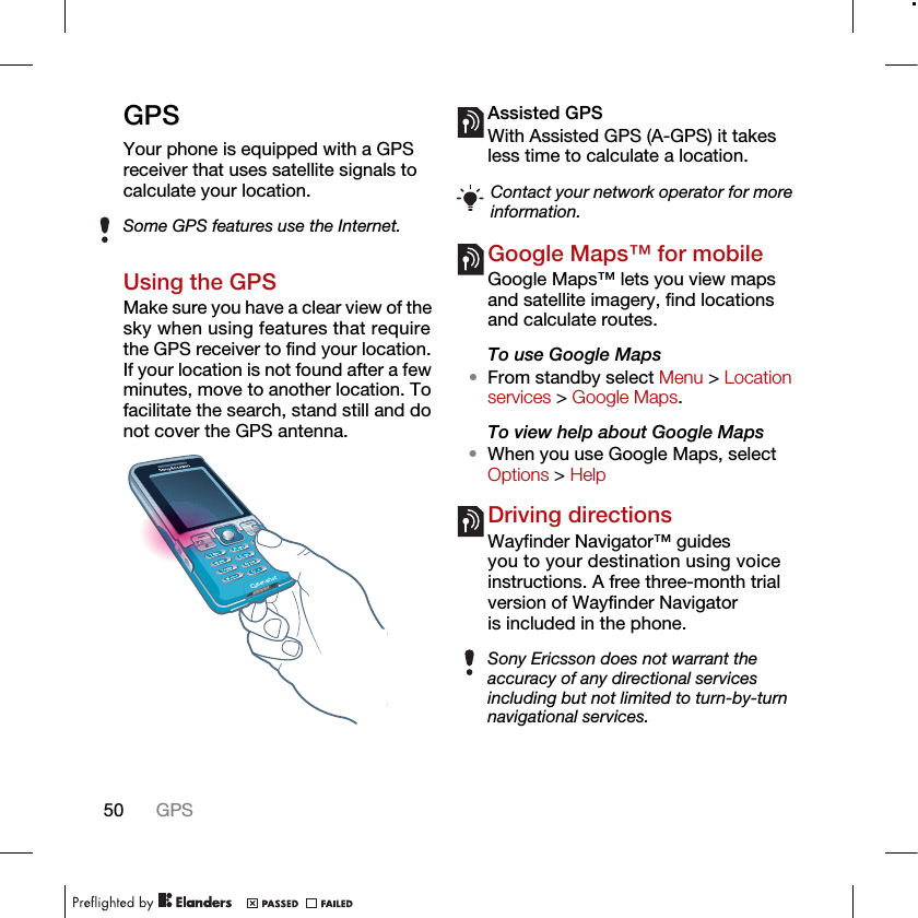 50 GPSGPSYour phone is equipped with a GPS receiver that uses satellite signals to calculate your location.Using the GPSMake sure you have a clear view of the sky when using features that require the GPS receiver to find your location. If your location is not found after a few minutes, move to another location. To facilitate the search, stand still and do not cover the GPS antenna.Assisted GPSWith Assisted GPS (A-GPS) it takes less time to calculate a location.Google Maps™ for mobileGoogle Maps™ lets you view maps and satellite imagery, find locations and calculate routes.To use Google Maps•From standby select Menu &gt; Location services &gt; Google Maps.To view help about Google Maps•When you use Google Maps, select Options &gt; HelpDriving directionsWayfinder Navigator™ guides you to your destination using voice instructions. A free three-month trial version of Wayfinder Navigator is included in the phone.Some GPS features use the Internet.Contact your network operator for more information.Sony Ericsson does not warrant the accuracy of any directional services including but not limited to turn-by-turn navigational services.