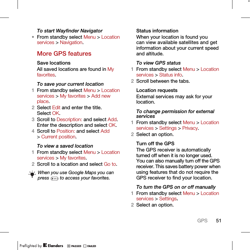 51GPSTo start Wayfinder Navigator•From standby select Menu &gt; Location services &gt; Navigation.More GPS featuresSave locationsAll saved locations are found in My favorites.To save your current location1From standby select Menu &gt; Location services &gt; My favorites &gt; Add new place.2Select Edit and enter the title. Select OK.3Scroll to Description: and select Add. Enter the description and select OK.4Scroll to Position: and select Add &gt; Current position.To view a saved location1From standby select Menu &gt; Location services &gt; My favorites.2Scroll to a location and select Go to.Status informationWhen your location is found you can view available satellites and get information about your current speed and altitude.To view GPS status1From standby select Menu &gt; Location services &gt; Status info.2Scroll between the tabs.Location requestsExternal services may ask for your location.To change permission for external services1From standby select Menu &gt; Location services &gt; Settings &gt; Privacy.2Select an option.Turn off the GPSThe GPS receiver is automatically turned off when it is no longer used. You can also manually turn off the GPS receiver. This saves battery power when using features that do not require the GPS receiver to find your location.To turn the GPS on or off manually1From standby select Menu &gt; Location services &gt; Settings.2Select an option.When you use Google Maps you can press   to access your favorites.