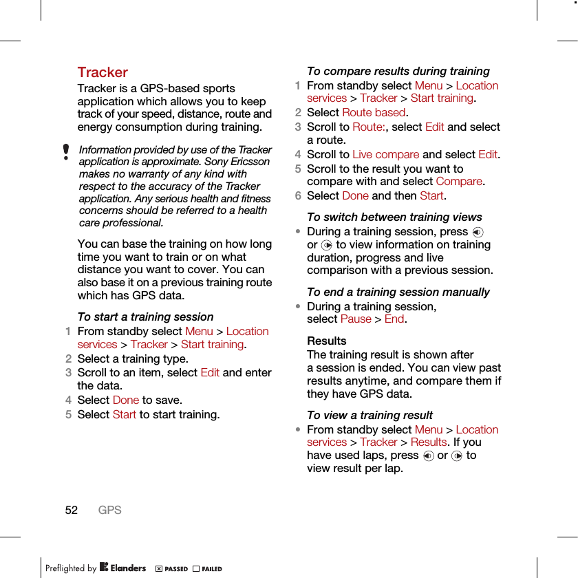 52 GPSTrackerTracker is a GPS-based sports application which allows you to keep track of your speed, distance, route and energy consumption during training.You can base the training on how long time you want to train or on what distance you want to cover. You can also base it on a previous training route which has GPS data.To start a training session1From standby select Menu &gt; Location services &gt; Tracker &gt; Start training.2Select a training type.3Scroll to an item, select Edit and enter the data.4Select Done to save.5Select Start to start training.To compare results during training1From standby select Menu &gt; Location services &gt; Tracker &gt; Start training.2Select Route based.3Scroll to Route:, select Edit and select a route.4Scroll to Live compare and select Edit.5Scroll to the result you want to compare with and select Compare.6Select Done and then Start.To switch between training views•During a training session, press   or   to view information on training duration, progress and live comparison with a previous session.To end a training session manually•During a training session, select Pause &gt; End.ResultsThe training result is shown after a session is ended. You can view past results anytime, and compare them if they have GPS data.To view a training result•From standby select Menu &gt; Location services &gt; Tracker &gt; Results. If you have used laps, press   or   to view result per lap.Information provided by use of the Tracker application is approximate. Sony Ericsson makes no warranty of any kind with respect to the accuracy of the Tracker application. Any serious health and fitness concerns should be referred to a health care professional.