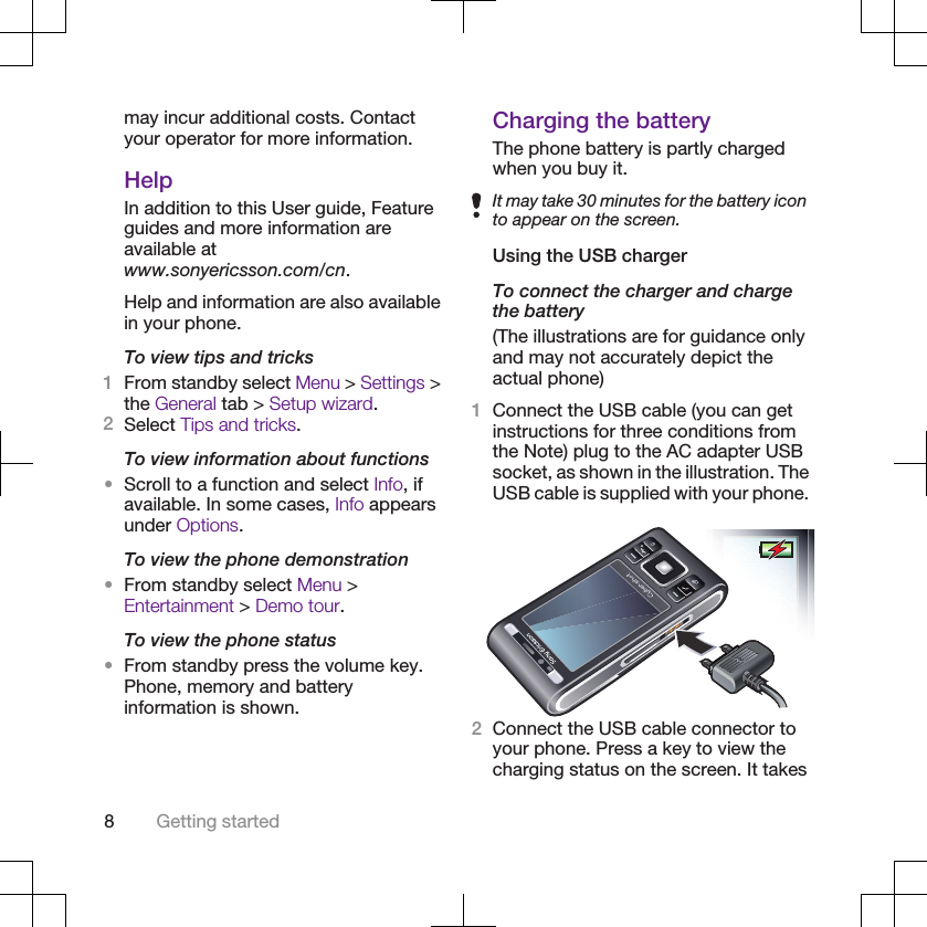 may incur additional costs. Contactyour operator for more information.HelpIn addition to this User guide, Featureguides and more information areavailable atwww.sonyericsson.com/cn.Help and information are also availablein your phone.To view tips and tricks1From standby select Menu &gt; Settings &gt;the General tab &gt; Setup wizard.2Select Tips and tricks.To view information about functions•Scroll to a function and select Info, ifavailable. In some cases, Info appearsunder Options.To view the phone demonstration•From standby select Menu &gt;Entertainment &gt; Demo tour.To view the phone status•From standby press the volume key.Phone, memory and batteryinformation is shown.Charging the batteryThe phone battery is partly chargedwhen you buy it.It may take 30 minutes for the battery iconto appear on the screen.Using the USB chargerTo connect the charger and chargethe battery(The illustrations are for guidance onlyand may not accurately depict theactual phone)1Connect the USB cable (you can getinstructions for three conditions fromthe Note) plug to the AC adapter USBsocket, as shown in the illustration. TheUSB cable is supplied with your phone.2Connect the USB cable connector toyour phone. Press a key to view thecharging status on the screen. It takes8Getting started