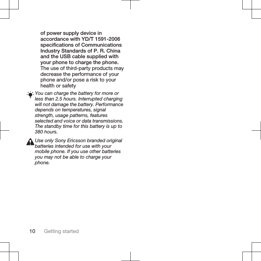 of power supply device inaccordance with YD/T 1591-2006specifications of CommunicationsIndustry Standards of P. R. Chinaand the USB cable supplied withyour phone to charge the phone.The use of third-party products maydecrease the performance of yourphone and/or pose a risk to yourhealth or safetyYou can charge the battery for more orless than 2.5 hours. Interrupted chargingwill not damage the battery. Performancedepends on temperatures, signalstrength, usage patterns, featuresselected and voice or data transmissions.The standby time for this battery is up to380 hours.Use only Sony Ericsson branded originalbatteries intended for use with yourmobile phone. If you use other batteriesyou may not be able to charge yourphone.10 Getting started