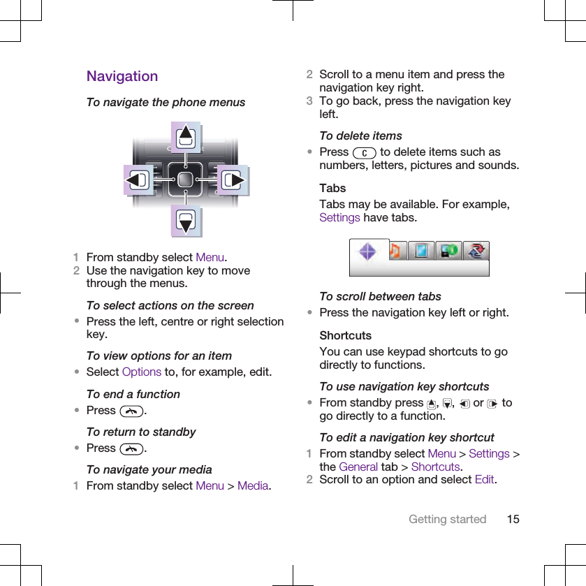 NavigationTo navigate the phone menus1From standby select Menu.2Use the navigation key to movethrough the menus.To select actions on the screen•Press the left, centre or right selectionkey.To view options for an item•Select Options to, for example, edit.To end a function•Press  .To return to standby•Press  .To navigate your media1From standby select Menu &gt; Media.2Scroll to a menu item and press thenavigation key right.3To go back, press the navigation keyleft.To delete items•Press   to delete items such asnumbers, letters, pictures and sounds.TabsTabs may be available. For example,Settings have tabs.To scroll between tabs•Press the navigation key left or right.ShortcutsYou can use keypad shortcuts to godirectly to functions.To use navigation key shortcuts•From standby press  ,  ,   or   togo directly to a function.To edit a navigation key shortcut1From standby select Menu &gt; Settings &gt;the General tab &gt; Shortcuts.2Scroll to an option and select Edit.Getting started 15