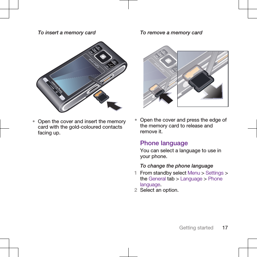 To insert a memory card•Open the cover and insert the memorycard with the gold-coloured contactsfacing up.To remove a memory card•Open the cover and press the edge ofthe memory card to release andremove it.Phone languageYou can select a language to use inyour phone.To change the phone language1From standby select Menu &gt; Settings &gt;the General tab &gt; Language &gt; Phonelanguage.2Select an option.Getting started 17