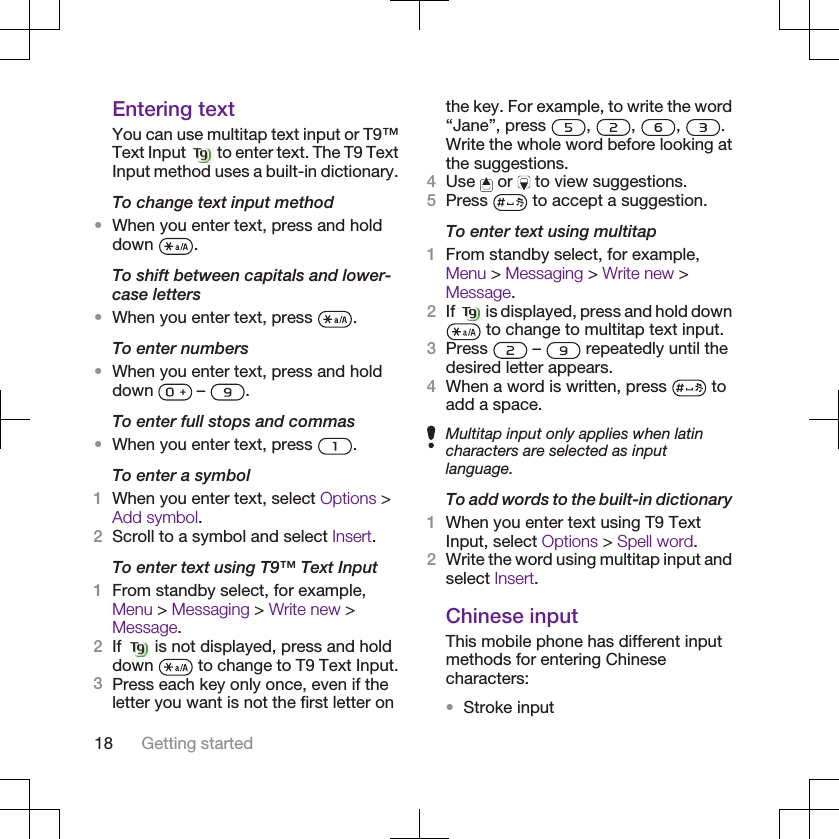 Entering textYou can use multitap text input or T9™Text Input   to enter text. The T9 TextInput method uses a built-in dictionary.To change text input method•When you enter text, press and holddown  .To shift between capitals and lower-case letters•When you enter text, press  .To enter numbers•When you enter text, press and holddown   –  .To enter full stops and commas•When you enter text, press  .To enter a symbol1When you enter text, select Options &gt;Add symbol.2Scroll to a symbol and select Insert.To enter text using T9™ Text Input1From standby select, for example,Menu &gt; Messaging &gt; Write new &gt;Message.2If   is not displayed, press and holddown   to change to T9 Text Input.3Press each key only once, even if theletter you want is not the first letter onthe key. For example, to write the word“Jane”, press  ,  ,  ,  .Write the whole word before looking atthe suggestions.4Use   or   to view suggestions.5Press   to accept a suggestion.To enter text using multitap1From standby select, for example,Menu &gt; Messaging &gt; Write new &gt;Message.2If   is displayed, press and hold down to change to multitap text input.3Press   –   repeatedly until thedesired letter appears.4When a word is written, press   toadd a space.Multitap input only applies when latincharacters are selected as inputlanguage.To add words to the built-in dictionary1When you enter text using T9 TextInput, select Options &gt; Spell word.2Write the word using multitap input andselect Insert.Chinese inputThis mobile phone has different inputmethods for entering Chinesecharacters:•Stroke input18 Getting started