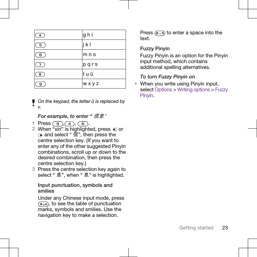 g h ij k lm n op q r st u üw x y zOn the keypad, the letter ü is replaced byv.For example, to enter “ 信息”1Press  , ,  .2When “xin” is highlighted, press   or and select “ 信”, then press thecentre selection key. (If you want toenter any of the other suggested Pinyincombinations, scroll up or down to thedesired combination, then press thecentre selection key.)3Press the centre selection key again toselect “ 息”, when “ 息” is highlighted.Input punctuation, symbols andsmiliesUnder any Chinese input mode, press, to see the table of punctuationmarks, symbols and smilies. Use thenavigation key to make a selection.Press   to enter a space into thetext.Fuzzy PinyinFuzzy Pinyin is an option for the Pinyininput method, which containsadditional spelling alternatives.To turn Fuzzy Pinyin on•When you write using Pinyin input,select Options &gt; Writing options &gt; FuzzyPinyin.Getting started 23