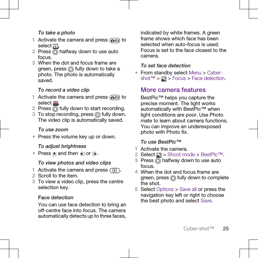 To take a photo1Activate the camera and press   toselect  .2Press   halfway down to use autofocus.3When the dot and focus frame aregreen, press   fully down to take aphoto. The photo is automaticallysaved.To record a video clip1Activate the camera and press   toselect  .2Press   fully down to start recording.3To stop recording, press   fully down.The video clip is automatically saved.To use zoom•Press the volume key up or down.To adjust brightness•Press   and then   or  .To view photos and video clips1Activate the camera and press  .2Scroll to the item.3To view a video clip, press the centreselection key.Face detectionYou can use face detection to bring anoff-centre face into focus. The cameraautomatically detects up to three faces,indicated by white frames. A greenframe shows which face has beenselected when auto-focus is used.Focus is set to the face closest to thecamera.To set face detection•From standby select Menu &gt; Cyber-shot™ &gt;   &gt; Focus &gt; Face detection.More camera featuresBestPic™ helps you capture theprecise moment. The light worksautomatically with BestPic™ whenlight conditions are poor. Use Photomate to learn about camera functions.You can improve an underexposedphoto with Photo fix.To use BestPic™1Activate the camera.2Select   &gt; Shoot mode &gt; BestPic™.3Press   halfway down to use autofocus.4When the dot and focus frame aregreen, press   fully down to completethe shot.5Select Options &gt; Save all or press thenavigation key left or right to choosethe best photo and select Save.Cyber-shot™ 25
