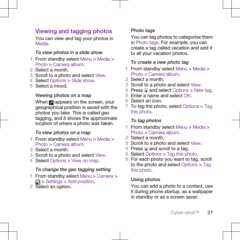 Viewing and tagging photosYou can view and tag your photos inMedia.To view photos in a slide show1From standby select Menu &gt; Media &gt;Photo &gt; Camera album.2Select a month.3Scroll to a photo and select View.4Select Options &gt; Slide show.5Select a mood.Viewing photos on a mapWhen   appears on the screen, yourgeographical position is saved with thephotos you take. This is called geotagging, and it shows the approximatelocation of where a photo was taken.To view photos on a map1From standby select Menu &gt; Media &gt;Photo &gt; Camera album.2Select a month.3Scroll to a photo and select View.4Select Options &gt; View on map.To change the geo tagging setting1From standby select Menu &gt; Camera &gt; &gt; Settings &gt; Add position.2Select an option.Photo tagsYou can tag photos to categorise themin Photo tags. For example, you cancreate a tag called vacation and add itto all your vacation photos.To create a new photo tag1From standby select Menu &gt; Media &gt;Photo &gt; Camera album.2Select a month.3Scroll to a photo and select View.4Press   and select Options &gt; New tag.5Enter a name and select OK.6Select an icon.7To tag the photo, select Options &gt; Tagthis photo.To tag photos1From standby select Menu &gt; Media &gt;Photo &gt; Camera album.2Select a month.3Scroll to a photo and select View.4Press   and scroll to a tag.5Select Options &gt; Tag this photo.6For each photo you want to tag, scrollto the photo and select Options &gt; Tagthis photo.Using photosYou can add a photo to a contact, useit during phone startup, as a wallpaperin standby or as a screen saver.Cyber-shot™ 27