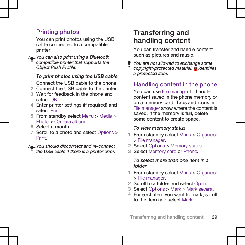 Printing photosYou can print photos using the USBcable connected to a compatibleprinter.You can also print using a Bluetoothcompatible printer that supports theObject Push Profile.To print photos using the USB cable1Connect the USB cable to the phone.2Connect the USB cable to the printer.3Wait for feedback in the phone andselect OK.4Enter printer settings (if required) andselect Print.5From standby select Menu &gt; Media &gt;Photo &gt; Camera album.6Select a month.7Scroll to a photo and select Options &gt;Print.You should disconnect and re-connectthe USB cable if there is a printer error.Transferring andhandling contentYou can transfer and handle contentsuch as pictures and music.You are not allowed to exchange somecopyright-protected material.   identifiesa protected item.Handling content in the phoneYou can use File manager to handlecontent saved in the phone memory oron a memory card. Tabs and icons inFile manager show where the content issaved. If the memory is full, deletesome content to create space.To view memory status1From standby select Menu &gt; Organiser&gt; File manager.2Select Options &gt; Memory status.3Select Memory card or Phone.To select more than one item in afolder1From standby select Menu &gt; Organiser&gt; File manager.2Scroll to a folder and select Open.3Select Options &gt; Mark &gt; Mark several.4For each item you want to mark, scrollto the item and select Mark.Transferring and handling content 29