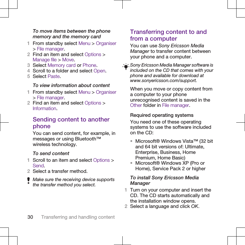 To move items between the phonememory and the memory card1From standby select Menu &gt; Organiser&gt; File manager.2Find an item and select Options &gt;Manage file &gt; Move.3Select Memory card or Phone.4Scroll to a folder and select Open.5Select Paste.To view information about content1From standby select Menu &gt; Organiser&gt; File manager.2Find an item and select Options &gt;Information.Sending content to anotherphoneYou can send content, for example, inmessages or using Bluetooth™wireless technology.To send content1Scroll to an item and select Options &gt;Send.2Select a transfer method.Make sure the receiving device supportsthe transfer method you select.Transferring content to andfrom a computerYou can use Sony Ericsson MediaManager to transfer content betweenyour phone and a computer.Sony Ericsson Media Manager software isincluded on the CD that comes with yourphone and available for download atwww.sonyericsson.com/support.When you move or copy content froma computer to your phoneunrecognised content is saved in theOther folder in File manager.Required operating systemsYou need one of these operatingsystems to use the software includedon the CD:•Microsoft® Windows Vista™ (32 bitand 64 bit versions of: Ultimate,Enterprise, Business, HomePremium, Home Basic)•Microsoft® Windows XP (Pro orHome), Service Pack 2 or higherTo install Sony Ericsson MediaManager1Turn on your computer and insert theCD. The CD starts automatically andthe installation window opens.2Select a language and click OK.30 Transferring and handling content