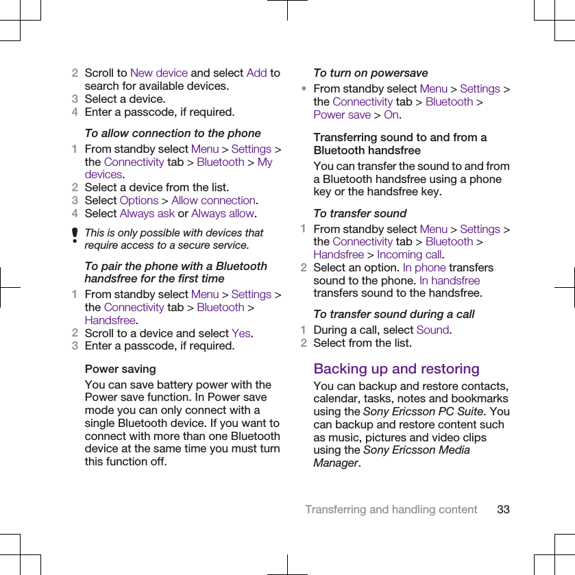 2Scroll to New device and select Add tosearch for available devices.3Select a device.4Enter a passcode, if required.To allow connection to the phone1From standby select Menu &gt; Settings &gt;the Connectivity tab &gt; Bluetooth &gt; Mydevices.2Select a device from the list.3Select Options &gt; Allow connection.4Select Always ask or Always allow.This is only possible with devices thatrequire access to a secure service.To pair the phone with a Bluetoothhandsfree for the first time1From standby select Menu &gt; Settings &gt;the Connectivity tab &gt; Bluetooth &gt;Handsfree.2Scroll to a device and select Yes.3Enter a passcode, if required.Power savingYou can save battery power with thePower save function. In Power savemode you can only connect with asingle Bluetooth device. If you want toconnect with more than one Bluetoothdevice at the same time you must turnthis function off.To turn on powersave•From standby select Menu &gt; Settings &gt;the Connectivity tab &gt; Bluetooth &gt;Power save &gt; On.Transferring sound to and from aBluetooth handsfreeYou can transfer the sound to and froma Bluetooth handsfree using a phonekey or the handsfree key.To transfer sound1From standby select Menu &gt; Settings &gt;the Connectivity tab &gt; Bluetooth &gt;Handsfree &gt; Incoming call.2Select an option. In phone transferssound to the phone. In handsfreetransfers sound to the handsfree.To transfer sound during a call1During a call, select Sound.2Select from the list.Backing up and restoringYou can backup and restore contacts,calendar, tasks, notes and bookmarksusing the Sony Ericsson PC Suite. Youcan backup and restore content suchas music, pictures and video clipsusing the Sony Ericsson MediaManager.Transferring and handling content 33