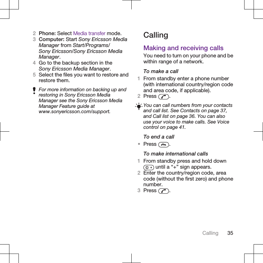 2Phone: Select Media transfer mode.3Computer: Start Sony Ericsson MediaManager from Start/Programs/Sony Ericsson/Sony Ericsson MediaManager.4Go to the backup section in theSony Ericsson Media Manager.5Select the files you want to restore andrestore them.For more information on backing up andrestoring in Sony Ericsson MediaManager see the Sony Ericsson MediaManager Feature guide atwww.sonyericsson.com/support.CallingMaking and receiving callsYou need to turn on your phone and bewithin range of a network.To make a call1From standby enter a phone number(with international country/region codeand area code, if applicable).2Press  .You can call numbers from your contactsand call list. See Contacts on page 37,and Call list on page 36. You can alsouse your voice to make calls. See Voicecontrol on page 41.To end a call•Press  .To make international calls1From standby press and hold down until a “+” sign appears.2Enter the country/region code, areacode (without the first zero) and phonenumber.3Press  .Calling 35