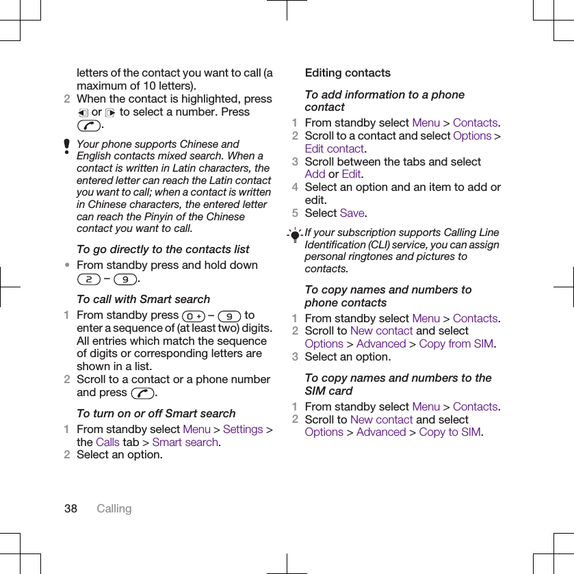 letters of the contact you want to call (amaximum of 10 letters).2When the contact is highlighted, press or   to select a number. Press.Your phone supports Chinese andEnglish contacts mixed search. When acontact is written in Latin characters, theentered letter can reach the Latin contactyou want to call; when a contact is writtenin Chinese characters, the entered lettercan reach the Pinyin of the Chinesecontact you want to call.To go directly to the contacts list•From standby press and hold down –  .To call with Smart search1From standby press   –   toenter a sequence of (at least two) digits.All entries which match the sequenceof digits or corresponding letters areshown in a list.2Scroll to a contact or a phone numberand press  .To turn on or off Smart search1From standby select Menu &gt; Settings &gt;the Calls tab &gt; Smart search.2Select an option.Editing contactsTo add information to a phonecontact1From standby select Menu &gt; Contacts.2Scroll to a contact and select Options &gt;Edit contact.3Scroll between the tabs and selectAdd or Edit.4Select an option and an item to add oredit.5Select Save.If your subscription supports Calling LineIdentification (CLI) service, you can assignpersonal ringtones and pictures tocontacts.To copy names and numbers tophone contacts1From standby select Menu &gt; Contacts.2Scroll to New contact and selectOptions &gt; Advanced &gt; Copy from SIM.3Select an option.To copy names and numbers to theSIM card1From standby select Menu &gt; Contacts.2Scroll to New contact and selectOptions &gt; Advanced &gt; Copy to SIM.38 Calling