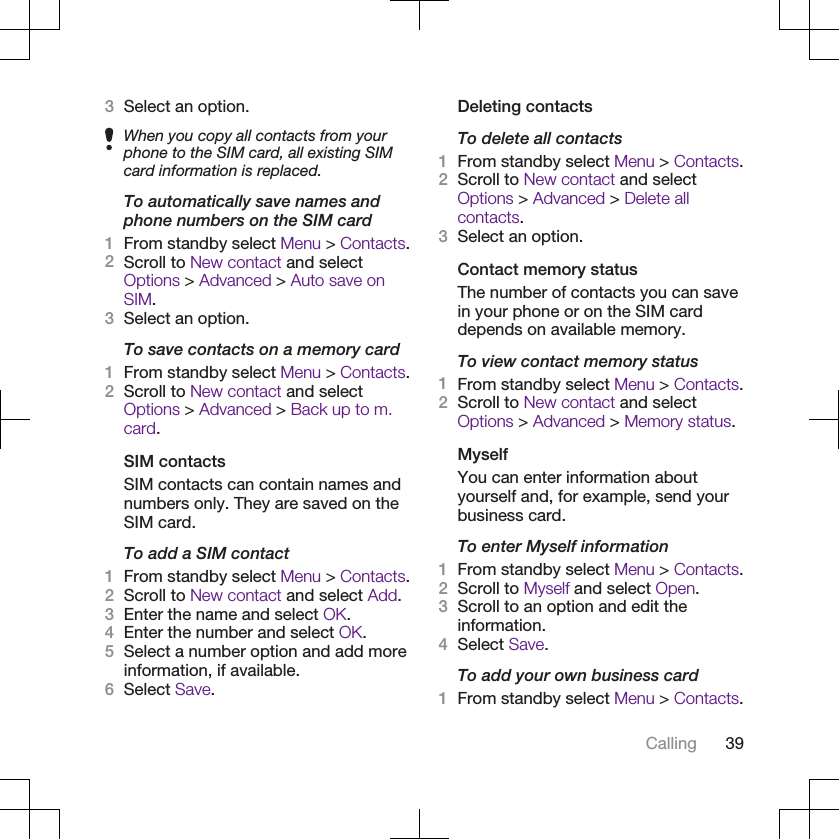 3Select an option.When you copy all contacts from yourphone to the SIM card, all existing SIMcard information is replaced.To automatically save names andphone numbers on the SIM card1From standby select Menu &gt; Contacts.2Scroll to New contact and selectOptions &gt; Advanced &gt; Auto save onSIM.3Select an option.To save contacts on a memory card1From standby select Menu &gt; Contacts.2Scroll to New contact and selectOptions &gt; Advanced &gt; Back up to m.card.SIM contactsSIM contacts can contain names andnumbers only. They are saved on theSIM card.To add a SIM contact1From standby select Menu &gt; Contacts.2Scroll to New contact and select Add.3Enter the name and select OK.4Enter the number and select OK.5Select a number option and add moreinformation, if available.6Select Save.Deleting contactsTo delete all contacts1From standby select Menu &gt; Contacts.2Scroll to New contact and selectOptions &gt; Advanced &gt; Delete allcontacts.3Select an option.Contact memory statusThe number of contacts you can savein your phone or on the SIM carddepends on available memory.To view contact memory status1From standby select Menu &gt; Contacts.2Scroll to New contact and selectOptions &gt; Advanced &gt; Memory status.MyselfYou can enter information aboutyourself and, for example, send yourbusiness card.To enter Myself information1From standby select Menu &gt; Contacts.2Scroll to Myself and select Open.3Scroll to an option and edit theinformation.4Select Save.To add your own business card1From standby select Menu &gt; Contacts.Calling 39