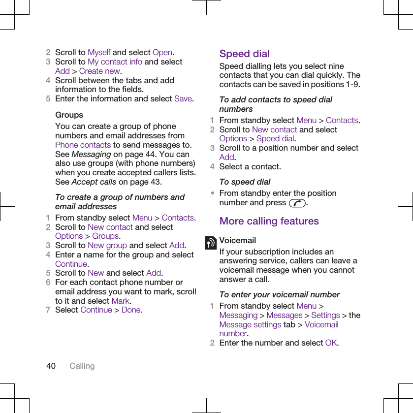 2Scroll to Myself and select Open.3Scroll to My contact info and selectAdd &gt; Create new.4Scroll between the tabs and addinformation to the fields.5Enter the information and select Save.GroupsYou can create a group of phonenumbers and email addresses fromPhone contacts to send messages to.See Messaging on page 44. You canalso use groups (with phone numbers)when you create accepted callers lists.See Accept calls on page 43.To create a group of numbers andemail addresses1From standby select Menu &gt; Contacts.2Scroll to New contact and selectOptions &gt; Groups.3Scroll to New group and select Add.4Enter a name for the group and selectContinue.5Scroll to New and select Add.6For each contact phone number oremail address you want to mark, scrollto it and select Mark.7Select Continue &gt; Done.Speed dialSpeed dialling lets you select ninecontacts that you can dial quickly. Thecontacts can be saved in positions 1-9.To add contacts to speed dialnumbers1From standby select Menu &gt; Contacts.2Scroll to New contact and selectOptions &gt; Speed dial.3Scroll to a position number and selectAdd.4Select a contact.To speed dial•From standby enter the positionnumber and press  .More calling featuresVoicemailIf your subscription includes ananswering service, callers can leave avoicemail message when you cannotanswer a call.To enter your voicemail number1From standby select Menu &gt;Messaging &gt; Messages &gt; Settings &gt; theMessage settings tab &gt; Voicemailnumber.2Enter the number and select OK.40 Calling
