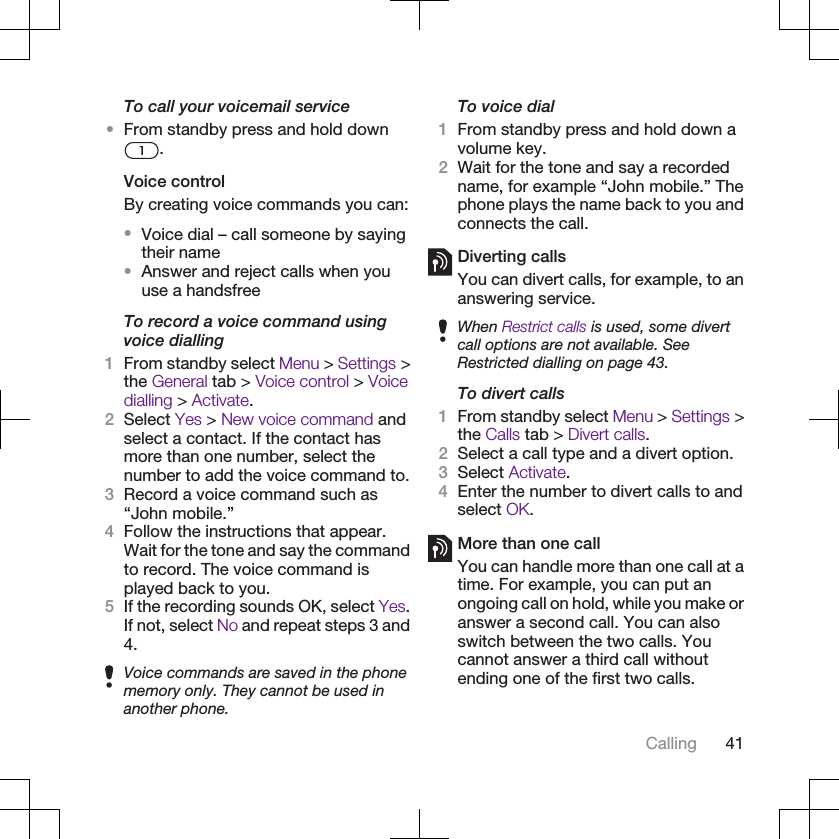 To call your voicemail service•From standby press and hold down.Voice controlBy creating voice commands you can:•Voice dial – call someone by sayingtheir name•Answer and reject calls when youuse a handsfreeTo record a voice command usingvoice dialling1From standby select Menu &gt; Settings &gt;the General tab &gt; Voice control &gt; Voicedialling &gt; Activate.2Select Yes &gt; New voice command andselect a contact. If the contact hasmore than one number, select thenumber to add the voice command to.3Record a voice command such as“John mobile.”4Follow the instructions that appear.Wait for the tone and say the commandto record. The voice command isplayed back to you.5If the recording sounds OK, select Yes.If not, select No and repeat steps 3 and4.Voice commands are saved in the phonememory only. They cannot be used inanother phone.To voice dial1From standby press and hold down avolume key.2Wait for the tone and say a recordedname, for example “John mobile.” Thephone plays the name back to you andconnects the call.Diverting callsYou can divert calls, for example, to ananswering service.When Restrict calls is used, some divertcall options are not available. SeeRestricted dialling on page 43.To divert calls1From standby select Menu &gt; Settings &gt;the Calls tab &gt; Divert calls.2Select a call type and a divert option.3Select Activate.4Enter the number to divert calls to andselect OK.More than one callYou can handle more than one call at atime. For example, you can put anongoing call on hold, while you make oranswer a second call. You can alsoswitch between the two calls. Youcannot answer a third call withoutending one of the first two calls.Calling 41