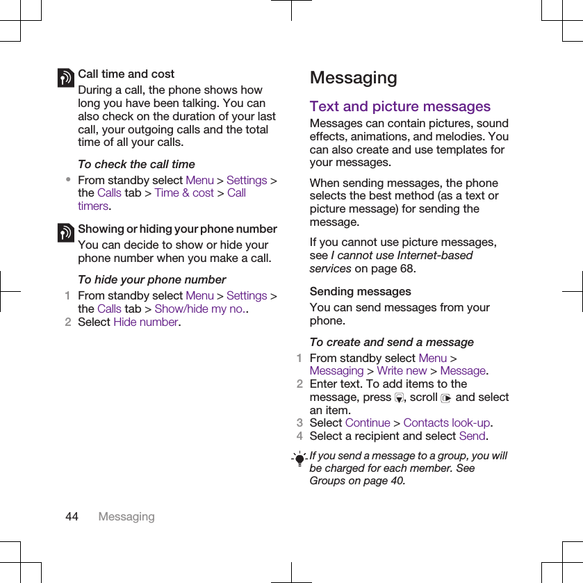 Call time and costDuring a call, the phone shows howlong you have been talking. You canalso check on the duration of your lastcall, your outgoing calls and the totaltime of all your calls.To check the call time•From standby select Menu &gt; Settings &gt;the Calls tab &gt; Time &amp; cost &gt; Calltimers.Showing or hiding your phone numberYou can decide to show or hide yourphone number when you make a call.To hide your phone number1From standby select Menu &gt; Settings &gt;the Calls tab &gt; Show/hide my no..2Select Hide number.MessagingText and picture messagesMessages can contain pictures, soundeffects, animations, and melodies. Youcan also create and use templates foryour messages.When sending messages, the phoneselects the best method (as a text orpicture message) for sending themessage.If you cannot use picture messages,see I cannot use Internet-basedservices on page 68.Sending messagesYou can send messages from yourphone.To create and send a message1From standby select Menu &gt;Messaging &gt; Write new &gt; Message.2Enter text. To add items to themessage, press  , scroll   and selectan item.3Select Continue &gt; Contacts look-up.4Select a recipient and select Send.If you send a message to a group, you willbe charged for each member. SeeGroups on page 40.44 Messaging