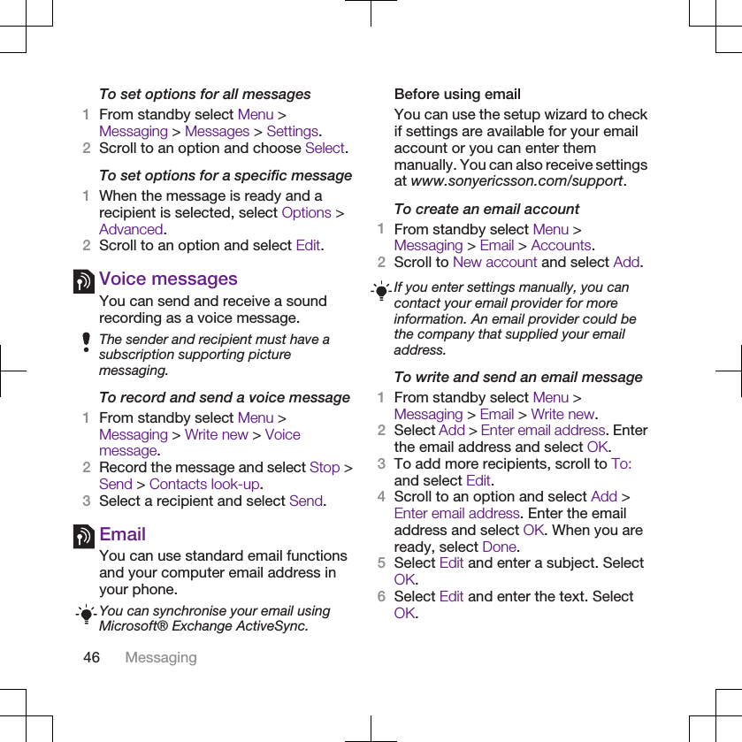 To set options for all messages1From standby select Menu &gt;Messaging &gt; Messages &gt; Settings.2Scroll to an option and choose Select.To set options for a specific message1When the message is ready and arecipient is selected, select Options &gt;Advanced.2Scroll to an option and select Edit.Voice messagesYou can send and receive a soundrecording as a voice message.The sender and recipient must have asubscription supporting picturemessaging.To record and send a voice message1From standby select Menu &gt;Messaging &gt; Write new &gt; Voicemessage.2Record the message and select Stop &gt;Send &gt; Contacts look-up.3Select a recipient and select Send.EmailYou can use standard email functionsand your computer email address inyour phone.You can synchronise your email usingMicrosoft® Exchange ActiveSync.Before using emailYou can use the setup wizard to checkif settings are available for your emailaccount or you can enter themmanually. You can also receive settingsat www.sonyericsson.com/support.To create an email account1From standby select Menu &gt;Messaging &gt; Email &gt; Accounts.2Scroll to New account and select Add.If you enter settings manually, you cancontact your email provider for moreinformation. An email provider could bethe company that supplied your emailaddress.To write and send an email message1From standby select Menu &gt;Messaging &gt; Email &gt; Write new.2Select Add &gt; Enter email address. Enterthe email address and select OK.3To add more recipients, scroll to To:and select Edit.4Scroll to an option and select Add &gt;Enter email address. Enter the emailaddress and select OK. When you areready, select Done.5Select Edit and enter a subject. SelectOK.6Select Edit and enter the text. SelectOK.46 Messaging