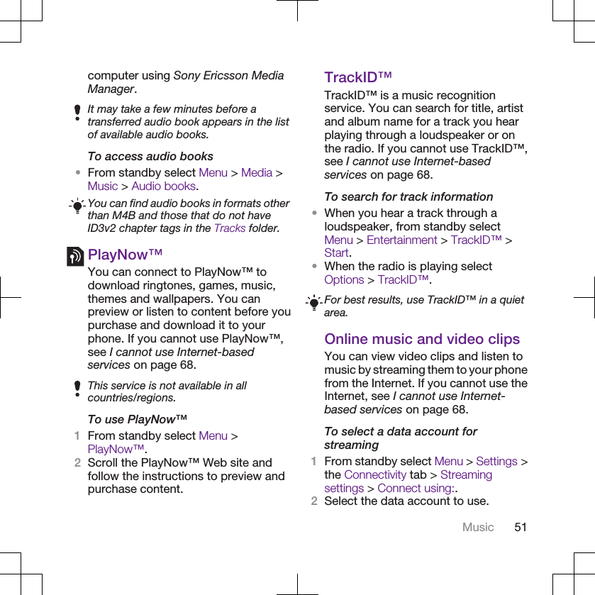 computer using Sony Ericsson MediaManager.It may take a few minutes before atransferred audio book appears in the listof available audio books.To access audio books•From standby select Menu &gt; Media &gt;Music &gt; Audio books.You can find audio books in formats otherthan M4B and those that do not haveID3v2 chapter tags in the Tracks folder.PlayNow™You can connect to PlayNow™ todownload ringtones, games, music,themes and wallpapers. You canpreview or listen to content before youpurchase and download it to yourphone. If you cannot use PlayNow™,see I cannot use Internet-basedservices on page 68.This service is not available in allcountries/regions.To use PlayNow™1From standby select Menu &gt;PlayNow™.2Scroll the PlayNow™ Web site andfollow the instructions to preview andpurchase content.TrackID™TrackID™ is a music recognitionservice. You can search for title, artistand album name for a track you hearplaying through a loudspeaker or onthe radio. If you cannot use TrackID™,see I cannot use Internet-basedservices on page 68.To search for track information•When you hear a track through aloudspeaker, from standby selectMenu &gt; Entertainment &gt; TrackID™ &gt;Start.•When the radio is playing selectOptions &gt; TrackID™.For best results, use TrackID™ in a quietarea.Online music and video clipsYou can view video clips and listen tomusic by streaming them to your phonefrom the Internet. If you cannot use theInternet, see I cannot use Internet-based services on page 68.To select a data account forstreaming1From standby select Menu &gt; Settings &gt;the Connectivity tab &gt; Streamingsettings &gt; Connect using:.2Select the data account to use.Music 51