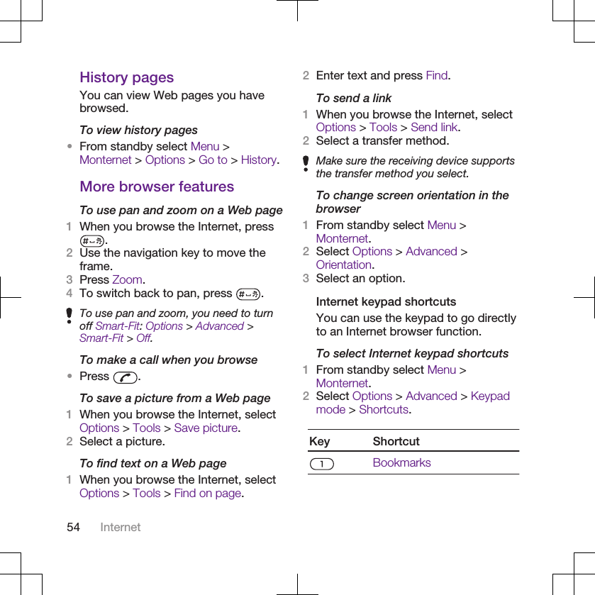 History pagesYou can view Web pages you havebrowsed.To view history pages•From standby select Menu &gt;Monternet &gt; Options &gt; Go to &gt; History.More browser featuresTo use pan and zoom on a Web page1When you browse the Internet, press.2Use the navigation key to move theframe.3Press Zoom.4To switch back to pan, press  .To use pan and zoom, you need to turnoff Smart-Fit: Options &gt; Advanced &gt;Smart-Fit &gt; Off.To make a call when you browse•Press  .To save a picture from a Web page1When you browse the Internet, selectOptions &gt; Tools &gt; Save picture.2Select a picture.To find text on a Web page1When you browse the Internet, selectOptions &gt; Tools &gt; Find on page.2Enter text and press Find.To send a link1When you browse the Internet, selectOptions &gt; Tools &gt; Send link.2Select a transfer method.Make sure the receiving device supportsthe transfer method you select.To change screen orientation in thebrowser1From standby select Menu &gt;Monternet.2Select Options &gt; Advanced &gt;Orientation.3Select an option.Internet keypad shortcutsYou can use the keypad to go directlyto an Internet browser function.To select Internet keypad shortcuts1From standby select Menu &gt;Monternet.2Select Options &gt; Advanced &gt; Keypadmode &gt; Shortcuts.Key ShortcutBookmarks54 Internet