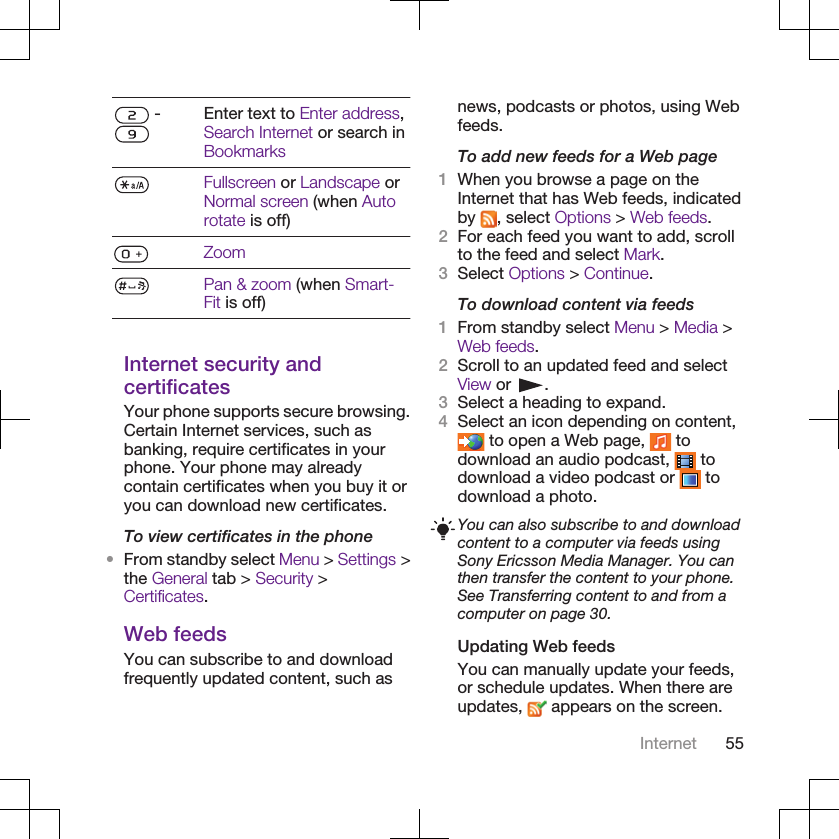  - Enter text to Enter address,Search Internet or search inBookmarksFullscreen or Landscape orNormal screen (when Autorotate is off)ZoomPan &amp; zoom (when Smart-Fit is off)Internet security andcertificatesYour phone supports secure browsing.Certain Internet services, such asbanking, require certificates in yourphone. Your phone may alreadycontain certificates when you buy it oryou can download new certificates.To view certificates in the phone•From standby select Menu &gt; Settings &gt;the General tab &gt; Security &gt;Certificates.Web feedsYou can subscribe to and downloadfrequently updated content, such asnews, podcasts or photos, using Webfeeds.To add new feeds for a Web page1When you browse a page on theInternet that has Web feeds, indicatedby  , select Options &gt; Web feeds.2For each feed you want to add, scrollto the feed and select Mark.3Select Options &gt; Continue.To download content via feeds1From standby select Menu &gt; Media &gt;Web feeds.2Scroll to an updated feed and selectView or  .3Select a heading to expand.4Select an icon depending on content, to open a Web page,   todownload an audio podcast,   todownload a video podcast or   todownload a photo.You can also subscribe to and downloadcontent to a computer via feeds usingSony Ericsson Media Manager. You canthen transfer the content to your phone.See Transferring content to and from acomputer on page 30.Updating Web feedsYou can manually update your feeds,or schedule updates. When there areupdates,   appears on the screen.Internet 55