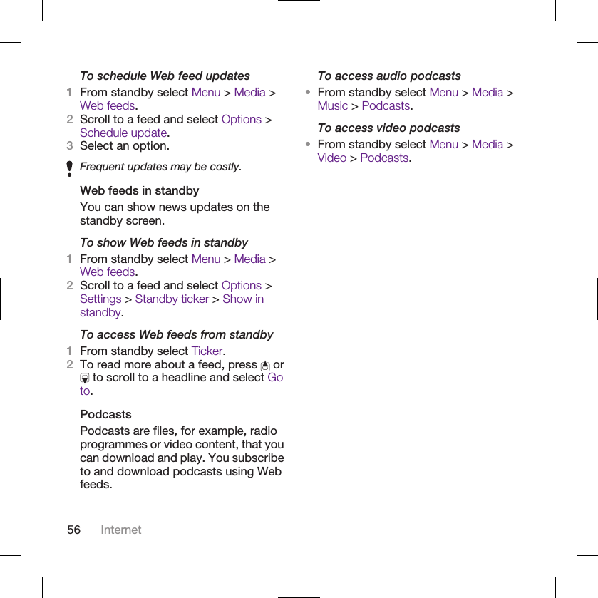 To schedule Web feed updates1From standby select Menu &gt; Media &gt;Web feeds.2Scroll to a feed and select Options &gt;Schedule update.3Select an option.Frequent updates may be costly.Web feeds in standbyYou can show news updates on thestandby screen.To show Web feeds in standby1From standby select Menu &gt; Media &gt;Web feeds.2Scroll to a feed and select Options &gt;Settings &gt; Standby ticker &gt; Show instandby.To access Web feeds from standby1From standby select Ticker.2To read more about a feed, press   or to scroll to a headline and select Goto.PodcastsPodcasts are files, for example, radioprogrammes or video content, that youcan download and play. You subscribeto and download podcasts using Webfeeds.To access audio podcasts•From standby select Menu &gt; Media &gt;Music &gt; Podcasts.To access video podcasts•From standby select Menu &gt; Media &gt;Video &gt; Podcasts.56 Internet