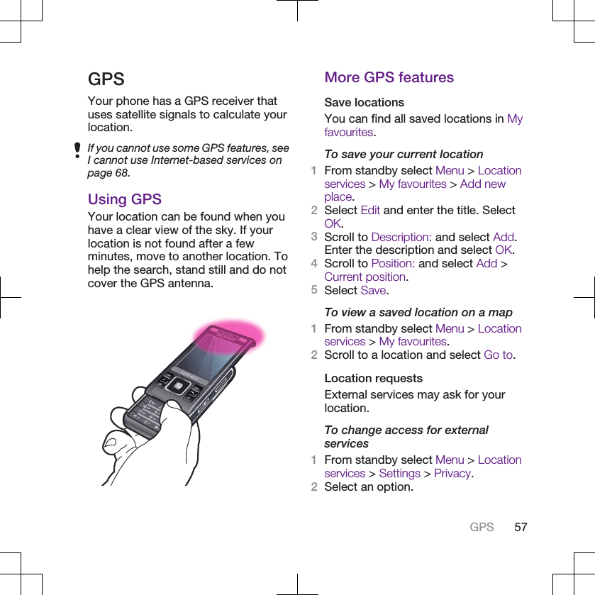 GPSYour phone has a GPS receiver thatuses satellite signals to calculate yourlocation.If you cannot use some GPS features, seeI cannot use Internet-based services onpage 68.Using GPSYour location can be found when youhave a clear view of the sky. If yourlocation is not found after a fewminutes, move to another location. Tohelp the search, stand still and do notcover the GPS antenna.More GPS featuresSave locationsYou can find all saved locations in Myfavourites.To save your current location1From standby select Menu &gt; Locationservices &gt; My favourites &gt; Add newplace.2Select Edit and enter the title. SelectOK.3Scroll to Description: and select Add.Enter the description and select OK.4Scroll to Position: and select Add &gt;Current position.5Select Save.To view a saved location on a map1From standby select Menu &gt; Locationservices &gt; My favourites.2Scroll to a location and select Go to.Location requestsExternal services may ask for yourlocation.To change access for externalservices1From standby select Menu &gt; Locationservices &gt; Settings &gt; Privacy.2Select an option.GPS 57