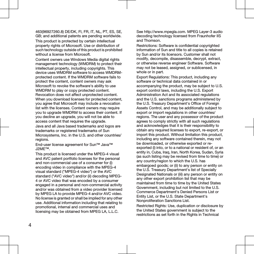 463(96927260.8) DE/DK, FI, FR, IT, NL, PT, ES, SE,GB; and additional patents are pending worldwide.This product is protected by certain intellectualproperty rights of Microsoft. Use or distribution ofsuch technology outside of this product is prohibitedwithout a license from Microsoft.Content owners use Windows Media digital rightsmanagement technology (WMDRM) to protect theirintellectual property, including copyrights. Thisdevice uses WMDRM software to access WMDRM-protected content. If the WMDRM software fails toprotect the content, content owners may askMicrosoft to revoke the software&apos;s ability to useWMDRM to play or copy protected content.Revocation does not affect unprotected content.When you download licenses for protected content,you agree that Microsoft may include a revocationlist with the licenses. Content owners may requireyou to upgrade WMDRM to access their content. Ifyou decline an upgrade, you will not be able toaccess content that requires the upgrade.Java and all Java based trademarks and logos aretrademarks or registered trademarks of SunMicrosystems, Inc. in the U.S. and other countries/regions.End-user license agreement for Sun™ Java™J2ME™.This product is licensed under the MPEG-4 visualand AVC patent portfolio licenses for the personaland non-commercial use of a consumer for (i)encoding video in compliance with the MPEG-4visual standard (&quot;MPEG-4 video&quot;) or the AVCstandard (&quot;AVC video&quot;) and/or (ii) decoding MPEG-4 or AVC video that was encoded by a consumerengaged in a personal and non-commercial activityand/or was obtained from a video provider licensedby MPEG LA to provide MPEG-4 and/or AVC video.No license is granted or shall be implied for any otheruse. Additional information including that relating topromotional, internal and commercial uses andlicensing may be obtained from MPEG LA, L.L.C.See http://www.mpegla.com. MPEG Layer-3 audiodecoding technology licensed from Fraunhofer IISand Thomson.Restrictions: Software is confidential copyrightedinformation of Sun and title to all copies is retainedby Sun and/or its licensors. Customer shall notmodify, decompile, disassemble, decrypt, extract,or otherwise reverse engineer Software. Softwaremay not be leased, assigned, or sublicensed, inwhole or in part.Export Regulations: This product, including anysoftware or technical data contained in oraccompanying the product, may be subject to U.S.export control laws, including the U.S. ExportAdministration Act and its associated regulationsand the U.S. sanctions programs administered bythe U.S. Treasury Department&apos;s Office of ForeignAssets Control, and may be additionally subject toexport or import regulations in other countries/regions. The user and any possessor of the productagrees to comply strictly with all such regulationsand acknowledges that it is their responsibility toobtain any required licenses to export, re-export, orimport this product. Without limitation this product,including any software contained therein, may notbe downloaded, or otherwise exported or re-exported (i) into, or to a national or resident of, or anentity in, Cuba, Iraq, Iran, North Korea, Sudan, Syria(as such listing may be revised from time to time) orany country/region to which the U.S. hasembargoed goods; or (ii) to any person or entity onthe U.S. Treasury Department&apos;s list of SpeciallyDesignated Nationals or (iii) any person or entity onany other export prohibition list that may bemaintained from time to time by the United StatesGovernment, including but not limited to the U.S.Commerce Department&apos;s Denied Persons List orEntity List, or the U.S. State Department&apos;sNonproliferation Sanctions List.Restricted Rights: Use, duplication or disclosure bythe United States government is subject to therestrictions as set forth in the Rights in Technical4