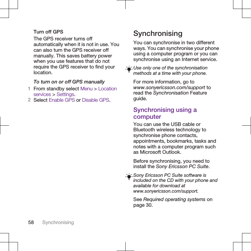 Turn off GPSThe GPS receiver turns offautomatically when it is not in use. Youcan also turn the GPS receiver offmanually. This saves battery powerwhen you use features that do notrequire the GPS receiver to find yourlocation.To turn on or off GPS manually1From standby select Menu &gt; Locationservices &gt; Settings.2Select Enable GPS or Disable GPS.SynchronisingYou can synchronise in two differentways. You can synchronise your phoneusing a computer program or you cansynchronise using an Internet service.Use only one of the synchronisationmethods at a time with your phone.For more information, go towww.sonyericsson.com/support toread the Synchronisation Featureguide.Synchronising using acomputerYou can use the USB cable orBluetooth wireless technology tosynchronise phone contacts,appointments, bookmarks, tasks andnotes with a computer program suchas Microsoft Outlook.Before synchronising, you need toinstall the Sony Ericsson PC Suite.Sony Ericsson PC Suite software isincluded on the CD with your phone andavailable for download atwww.sonyericsson.com/support.See Required operating systems onpage 30.58 Synchronising