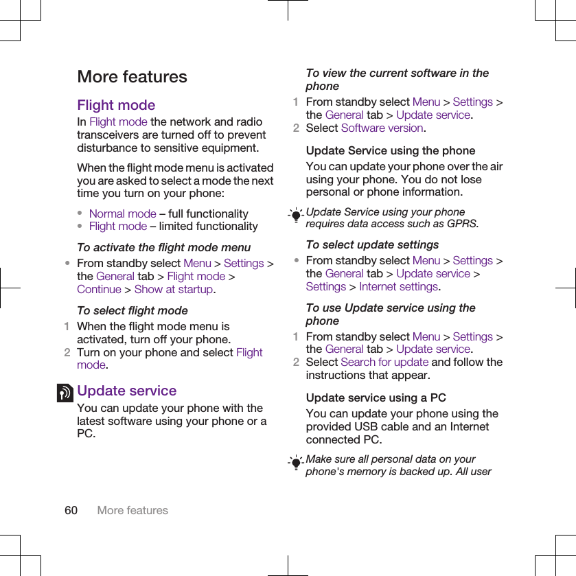 More featuresFlight modeIn Flight mode the network and radiotransceivers are turned off to preventdisturbance to sensitive equipment.When the flight mode menu is activatedyou are asked to select a mode the nexttime you turn on your phone:•Normal mode – full functionality•Flight mode – limited functionalityTo activate the flight mode menu•From standby select Menu &gt; Settings &gt;the General tab &gt; Flight mode &gt;Continue &gt; Show at startup.To select flight mode1When the flight mode menu isactivated, turn off your phone.2Turn on your phone and select Flightmode.Update serviceYou can update your phone with thelatest software using your phone or aPC.To view the current software in thephone1From standby select Menu &gt; Settings &gt;the General tab &gt; Update service.2Select Software version.Update Service using the phoneYou can update your phone over the airusing your phone. You do not losepersonal or phone information.Update Service using your phonerequires data access such as GPRS.To select update settings•From standby select Menu &gt; Settings &gt;the General tab &gt; Update service &gt;Settings &gt; Internet settings.To use Update service using thephone1From standby select Menu &gt; Settings &gt;the General tab &gt; Update service.2Select Search for update and follow theinstructions that appear.Update service using a PCYou can update your phone using theprovided USB cable and an Internetconnected PC.Make sure all personal data on yourphone&apos;s memory is backed up. All user60 More features