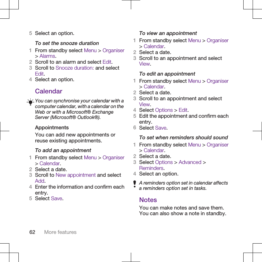 5Select an option.To set the snooze duration1From standby select Menu &gt; Organiser&gt; Alarms.2Scroll to an alarm and select Edit.3Scroll to Snooze duration: and selectEdit.4Select an option.CalendarYou can synchronise your calendar with acomputer calendar, with a calendar on theWeb or with a Microsoft® ExchangeServer (Microsoft® Outlook®).AppointmentsYou can add new appointments orreuse existing appointments.To add an appointment1From standby select Menu &gt; Organiser&gt; Calendar.2Select a date.3Scroll to New appointment and selectAdd.4Enter the information and confirm eachentry.5Select Save.To view an appointment1From standby select Menu &gt; Organiser&gt; Calendar.2Select a date.3Scroll to an appointment and selectView.To edit an appointment1From standby select Menu &gt; Organiser&gt; Calendar.2Select a date.3Scroll to an appointment and selectView.4Select Options &gt; Edit.5Edit the appointment and confirm eachentry.6Select Save.To set when reminders should sound1From standby select Menu &gt; Organiser&gt; Calendar.2Select a date.3Select Options &gt; Advanced &gt;Reminders.4Select an option.A reminders option set in calendar affectsa reminders option set in tasks.NotesYou can make notes and save them.You can also show a note in standby.62 More features