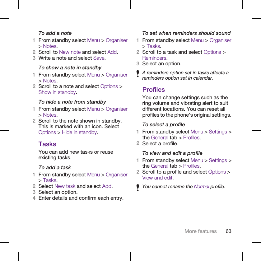 To add a note1From standby select Menu &gt; Organiser&gt; Notes.2Scroll to New note and select Add.3Write a note and select Save.To show a note in standby1From standby select Menu &gt; Organiser&gt; Notes.2Scroll to a note and select Options &gt;Show in standby.To hide a note from standby1From standby select Menu &gt; Organiser&gt; Notes.2Scroll to the note shown in standby.This is marked with an icon. SelectOptions &gt; Hide in standby.TasksYou can add new tasks or reuseexisting tasks.To add a task1From standby select Menu &gt; Organiser&gt; Tasks.2Select New task and select Add.3Select an option.4Enter details and confirm each entry.To set when reminders should sound1From standby select Menu &gt; Organiser&gt; Tasks.2Scroll to a task and select Options &gt;Reminders.3Select an option.A reminders option set in tasks affects areminders option set in calendar.ProfilesYou can change settings such as thering volume and vibrating alert to suitdifferent locations. You can reset allprofiles to the phone’s original settings.To select a profile1From standby select Menu &gt; Settings &gt;the General tab &gt; Profiles.2Select a profile.To view and edit a profile1From standby select Menu &gt; Settings &gt;the General tab &gt; Profiles.2Scroll to a profile and select Options &gt;View and edit.You cannot rename the Normal profile.More features 63