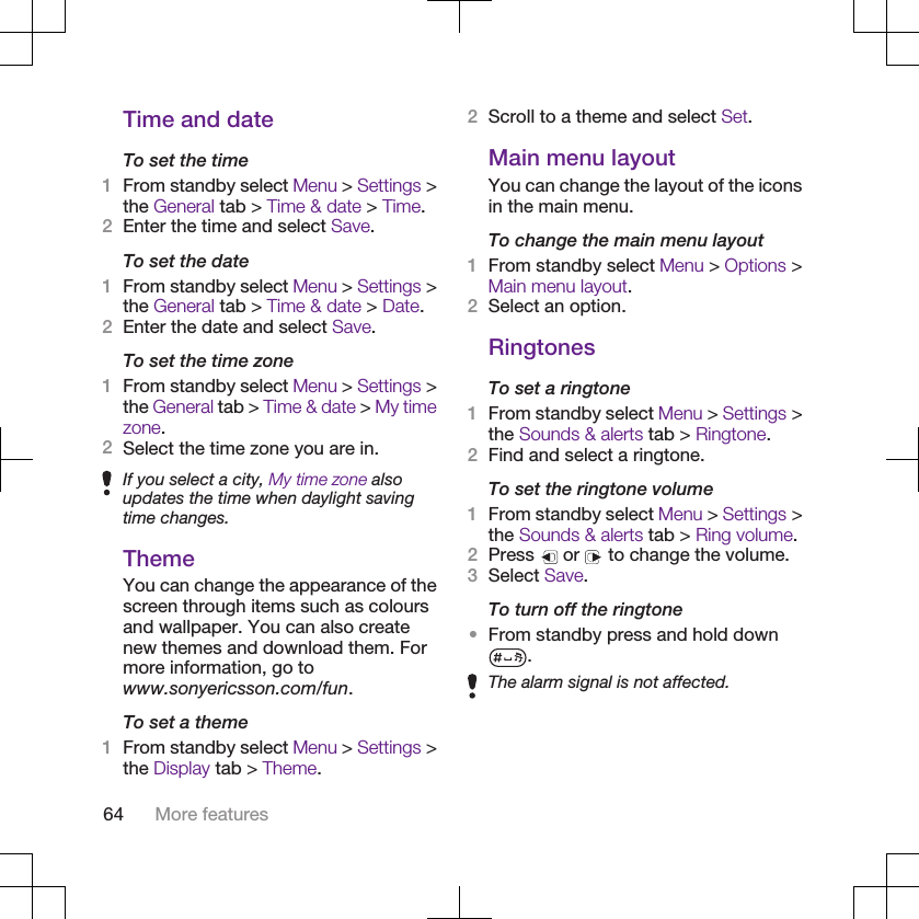 Time and dateTo set the time1From standby select Menu &gt; Settings &gt;the General tab &gt; Time &amp; date &gt; Time.2Enter the time and select Save.To set the date1From standby select Menu &gt; Settings &gt;the General tab &gt; Time &amp; date &gt; Date.2Enter the date and select Save.To set the time zone1From standby select Menu &gt; Settings &gt;the General tab &gt; Time &amp; date &gt; My timezone.2Select the time zone you are in.If you select a city, My time zone alsoupdates the time when daylight savingtime changes.ThemeYou can change the appearance of thescreen through items such as coloursand wallpaper. You can also createnew themes and download them. Formore information, go towww.sonyericsson.com/fun.To set a theme1From standby select Menu &gt; Settings &gt;the Display tab &gt; Theme.2Scroll to a theme and select Set.Main menu layoutYou can change the layout of the iconsin the main menu.To change the main menu layout1From standby select Menu &gt; Options &gt;Main menu layout.2Select an option.RingtonesTo set a ringtone1From standby select Menu &gt; Settings &gt;the Sounds &amp; alerts tab &gt; Ringtone.2Find and select a ringtone.To set the ringtone volume1From standby select Menu &gt; Settings &gt;the Sounds &amp; alerts tab &gt; Ring volume.2Press   or   to change the volume.3Select Save.To turn off the ringtone•From standby press and hold down.The alarm signal is not affected.64 More features