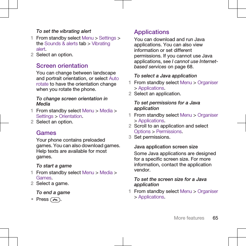 To set the vibrating alert1From standby select Menu &gt; Settings &gt;the Sounds &amp; alerts tab &gt; Vibratingalert.2Select an option.Screen orientationYou can change between landscapeand portrait orientation, or select Autorotate to have the orientation changewhen you rotate the phone.To change screen orientation inMedia1From standby select Menu &gt; Media &gt;Settings &gt; Orientation.2Select an option.GamesYour phone contains preloadedgames. You can also download games.Help texts are available for mostgames.To start a game1From standby select Menu &gt; Media &gt;Games.2Select a game.To end a game•Press  .ApplicationsYou can download and run Javaapplications. You can also viewinformation or set differentpermissions. If you cannot use Javaapplications, see I cannot use Internet-based services on page 68.To select a Java application1From standby select Menu &gt; Organiser&gt; Applications.2Select an application.To set permissions for a Javaapplication1From standby select Menu &gt; Organiser&gt; Applications.2Scroll to an application and selectOptions &gt; Permissions.3Set permissions.Java application screen sizeSome Java applications are designedfor a specific screen size. For moreinformation, contact the applicationvendor.To set the screen size for a Javaapplication1From standby select Menu &gt; Organiser&gt; Applications.More features 65