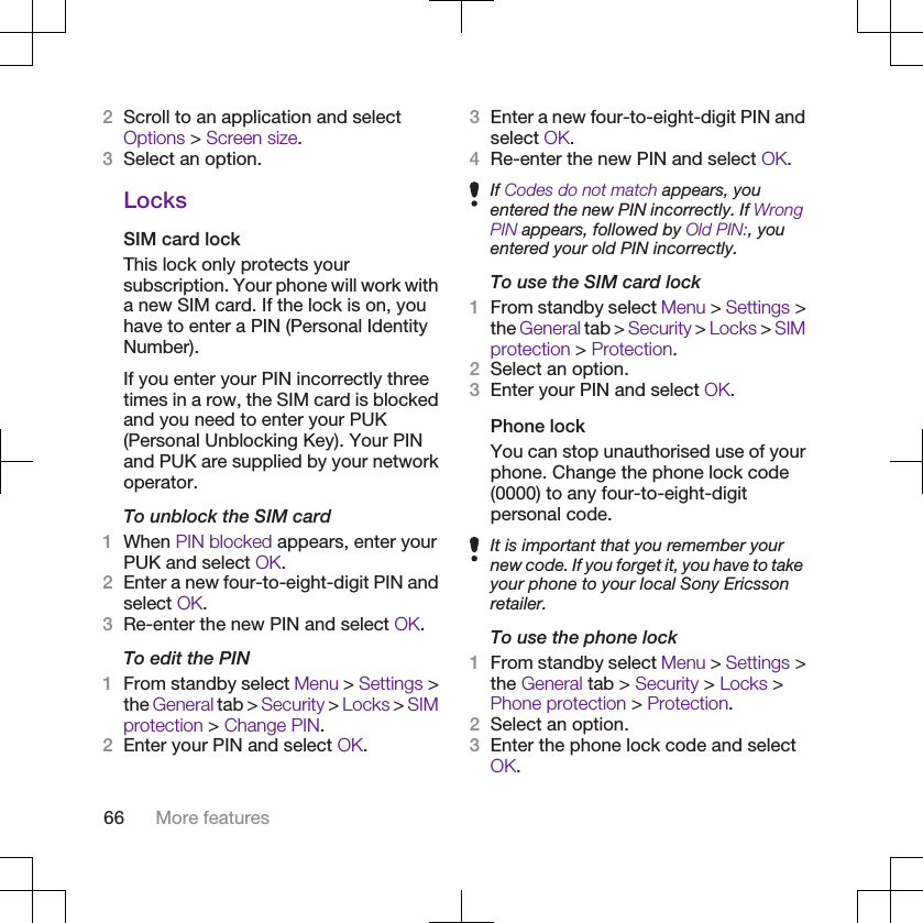 2Scroll to an application and selectOptions &gt; Screen size.3Select an option.LocksSIM card lockThis lock only protects yoursubscription. Your phone will work witha new SIM card. If the lock is on, youhave to enter a PIN (Personal IdentityNumber).If you enter your PIN incorrectly threetimes in a row, the SIM card is blockedand you need to enter your PUK(Personal Unblocking Key). Your PINand PUK are supplied by your networkoperator.To unblock the SIM card1When PIN blocked appears, enter yourPUK and select OK.2Enter a new four-to-eight-digit PIN andselect OK.3Re-enter the new PIN and select OK.To edit the PIN1From standby select Menu &gt; Settings &gt;the General tab &gt; Security &gt; Locks &gt; SIMprotection &gt; Change PIN.2Enter your PIN and select OK.3Enter a new four-to-eight-digit PIN andselect OK.4Re-enter the new PIN and select OK.If Codes do not match appears, youentered the new PIN incorrectly. If WrongPIN appears, followed by Old PIN:, youentered your old PIN incorrectly.To use the SIM card lock1From standby select Menu &gt; Settings &gt;the General tab &gt; Security &gt; Locks &gt; SIMprotection &gt; Protection.2Select an option.3Enter your PIN and select OK.Phone lockYou can stop unauthorised use of yourphone. Change the phone lock code(0000) to any four-to-eight-digitpersonal code.It is important that you remember yournew code. If you forget it, you have to takeyour phone to your local Sony Ericssonretailer.To use the phone lock1From standby select Menu &gt; Settings &gt;the General tab &gt; Security &gt; Locks &gt;Phone protection &gt; Protection.2Select an option.3Enter the phone lock code and selectOK.66 More features